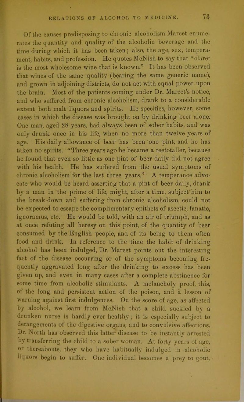Of the causes predisposing to chronic alcoholism Marcet enume- rates the quantity and quality of the alcoholic beverage and the time during which it has been taken; also, the age, sex, tempera- ment, habits, and profession. He quotes McNish to say that “claret is the most wholesome wine that is known.” It has been observed that wines of the same quality (bearing the same generic name), and grown in adjoining districts, do not act with equal power upon the brain. Most of the patients coming under Dr. Marcet’s notice, and who suffered from chronic alcoholism, drank to a considerable extent both malt liquors and spirits. He specifies, however, some cases in which the disease was brought on by drinking beer alone. One man, aged 28 years, had always been of sober habits, and was only drunk once in his life, when no more than twelve years of age. His daily allowance of beer has been one pint, and he has taken no spirits. “Three years ago he became a teetotaller, because he found that even so little as one pint of beer daily did not agree with his health. He has suffered from the usual symptoms of chronic alcoholism for the last three years.” A temperance advo- cate who would be heard asserting that a pint of beer daily, drank by a man in the prime of life, might, after a time, subject him to the break-down and suffering from chronic alcoholism, could not be expected to escape the complimentary epithets of ascetic, fanatic, ignoramus, etc. He would be told, with an air of triumph, and as at once refuting all heresy on this point, of the quantity of beer consumed by the English people, and of its being to them often food and drink. In reference to the time the habit of drinking alcohol has been indulged, Dr. Marcet points out the interesting fact of the disease occurring or of the symptoms becoming fre- quently aggravated long after the drinking to excess has been given up, and even in many cases after a complete abstinence for some time from alcoholic stimulants. A melancholy proof, this, of the long and persistent action of the poison, and a lesson of warning against first indulgences. On the score of age, as affected by alcohol, we learn from McNish that a child suckled by a drunken nurse is hardly ever healthy; it is especially subject to derangements of the digestive organs, and to convulsive affections. Dr. North has observed this latter disease to be instantly arrested by transferring the child to a sober woman. At forty years of age, or thereabouts, they who have habitually indulged in alcoholic liquors begin to suffer. One individual becomes a prey to gout,