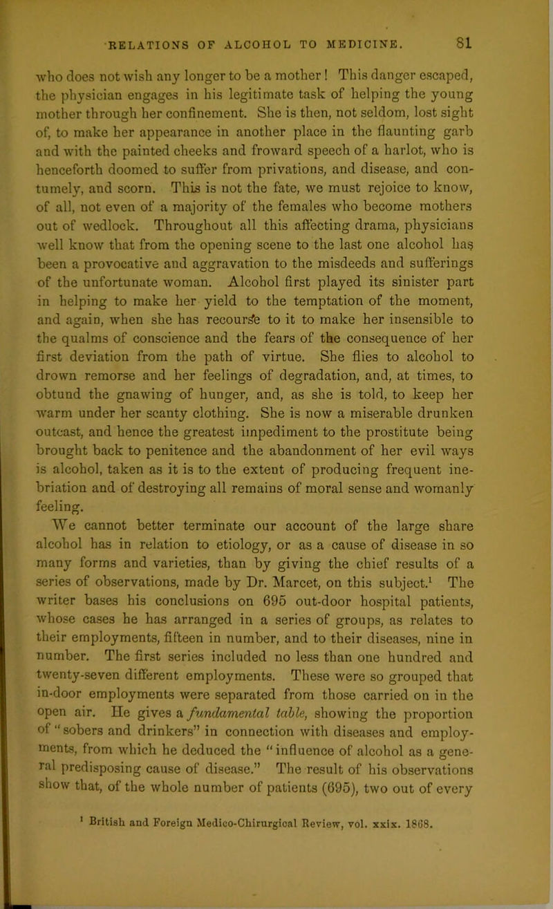 who does not wish any longer to be a mother! This danger escaped, the physician engages in his legitimate task of helping the young mother through her confinement. She is then, not seldom, lost sight of, to make her appearance in another place in the flaunting garb and with the painted cheeks and froward speech of a harlot, who is henceforth doomed to suffer from privations, and disease, and con- tumely, and scorn. This is not the fate, we must rejoice to know, of all, not even of a majority of the females who become mothers out of wedlock. Throughout all this affecting drama, physicians well know that from the opening scene to the last one alcohol has been a provocative and aggravation to the misdeeds and sufferings of the unfortunate woman. Alcohol first played its sinister part in helping to make her yield to the temptation of the moment, and again, when she has recourse to it to make her insensible to the qualms of conscience and the fears of the consequence of her first deviation from the path of virtue. She flies to alcohol to drown remorse and her feelings of degradation, and, at times, to obtund the gnawing of hunger, and, as she is told, to keep her warm under her scanty clothing. She is now a miserable drunken outcast, and hence the greatest impediment to the prostitute being brought back to penitence and the abandonment of her evil ways is alcohol, taken as it is to the extent of producing frequent ine- briation and of destroying all remains of moral sense and womanly feeling. We cannot better terminate our account of the large share alcohol has in relation to etiology, or as a cause of disease in so many forms and varieties, than by giving the chief results of a series of observations, made by Dr. Marcet, on this subject.1 The writer bases his conclusions on 695 out-door hospital patients, whose cases he has arranged in a series of groups, as relates to their employments, fifteen in number, and to their diseases, nine in number. The first series included no less than one hundred and twenty-seven different employments. These were so grouped that in-door employments were separated from those carried on in the open air. He gives a fundamental table, showing the proportion of “ sobers and drinkers” in connection with diseases and employ- ments, from which he deduced the “influence of alcohol as a gene- ral predisposing cause of disease.” The result of his observations show that, of the whole number of patients (695), two out of every 1 British and Foreign Medico-Chirurgical Review, vol. xxix. 1868.