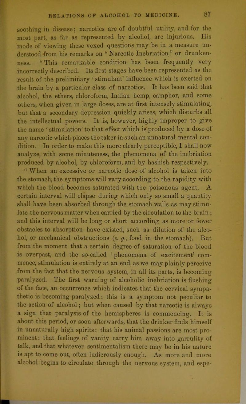 soothing in disease; narcotics are of doubtful utility, and for the most part, as far as represented by alcohol, are injurious. IIis mode of viewing these vexed questions may be in a measure un- derstood from his remarks on “Narcotic Inebriation,” or drunken- ness. “ This remarkable condition has been frequently very incorrectly described. Its first stages have been represented as the result of the preliminary ‘stimulant’ influence which is exerted on the brain by a particular class of narcotics. It has been said that alcohol, the ethers, chloroform, Indian hemp, camphor, and some others, when given in large doses, are at first intensely stimulati but that a secondary depression quickly arises, which disturbs all the intellectual powers. It is, however, highly improper to give the name ‘ stimulation’ to that effect which is'produced by a dose of anv narcotic which places the taker in such an unnatural mental con- dition. In order to make this more clearly perceptible, I shall now analyze, with some minuteness, the phenomena of the inebriation produced by alcohol, by chloroform, and by hashish respectively. “ When an excessive or narcotic dose of alcohol is taken into the stomach, the symptoms will vary according to the rapidity with which the blood becomes saturated with the poisonous agent. A certain interval will elapse during which only so small a quantity shall have been absorbed through the stomach walls as may stimu- late the nervous matter when carried by the circulation to the brain ; and this interval will be long or short according as more or fewer obstacles to absorption have existed, such as dilution of the alco- hol, or mechanical obstructions (e. g., food in the stomach). But from the moment that a certain degree of saturation of the blood is overpast, and the so-called ‘ phenomena of excitement’ com- mence, stimulation is entirely at an end, as we may plainly perceive from the fact that the nervous system, in all its parts, is becoming paralyzed. The first warning of alcoholic inebriation is flushing of the face, an occurrence which indicates that the cervical sympa- thetic is becoming paralyzed; this is a symptom not peculiar to the action of alcohol; but when caused by that narcotic is always a sign that paralysis of the hemispheres is commencing. It is about this period, or soon afterwards, that the drinker finds himself in unnaturally high spirits; that his animal passions are most pro- minent; that feelings of vanity carry him away into garrulity of talk, and that whatever sentimentalism there may be in his nature is apt to come out, often ludicrously enough. As more and more alcohol begins to circulate through the nervous system, and espe-