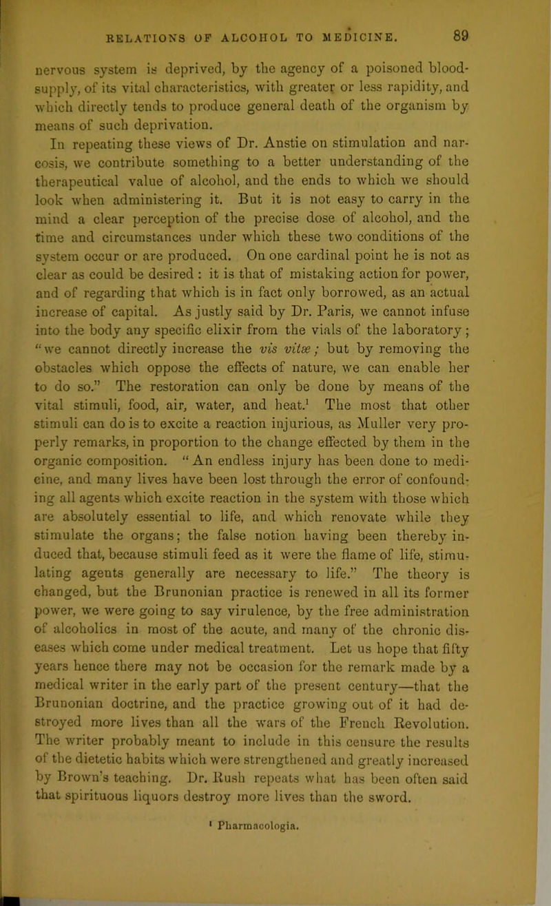 nervous system is deprived, by the agency of a poisoned blood- supply, of its vital characteristics, with greater or less rapidity, and which directly tends to produce general death of the organism by means of such deprivation. In repeating these views of Dr. Anstie on stimulation and nar- cosis, we contribute something to a better understanding of the therapeutical value of alcohol, and the ends to which we should look when administering it. But it is not easy to carry in the mind a clear perception of the precise dose of alcohol, and the time and circumstances under which these two conditions of the system occur or are produced. On one cardinal point he is not as clear as could be desired : it is that of mistaking action for power, and of regarding that which is in fact only borrowed, as an actual increase of capital. As justly said by Dr. Paris, we cannot infuse into the body any specific elixir from the vials of the laboratory ; “we cannot directly increase the vis vitas; but by removing the obstacles which oppose the effects of nature, we can enable her to do so.” The restoration can only be done by means of the vital stimuli, food, air, water, and heat.1 The most that other stimuli can do is to excite a reaction injurious, as Muller very pro- perly remarks, in proportion to the change effected by them in the organic composition. “An endless injury has been done to medi- cine, and many lives have been lost through the error of confound- ing all agents which excite reaction in the system with those which are absolutely essential to life, and which renovate while they stimulate the organs; the false notion having been thereby in- duced that, because stimuli feed as it were the flame of life, stimu- lating agents generally are necessary to life.” The theory is changed, but the Brunonian practice is renewed in all its former power, we were going to say virulence, by the free administration of alcoholics in most of the acute, and many of the chronic dis- eases which come under medical treatment. Let us hope that fifty years hence there may not be occasion for the remark made by a medical writer in the early part of the present century—that the Brunonian doctrine, and the practice growing out of it had de- stroyed more lives than all the wars of the French Revolution. The writer probably meant to include in this censure the results of the dietetic habits which were strengthened and greatly increased by Brown’s teaching. Dr. Rush repeats what has been often said that spirituous liquors destroy more lives than the sword. Pharmacologia.