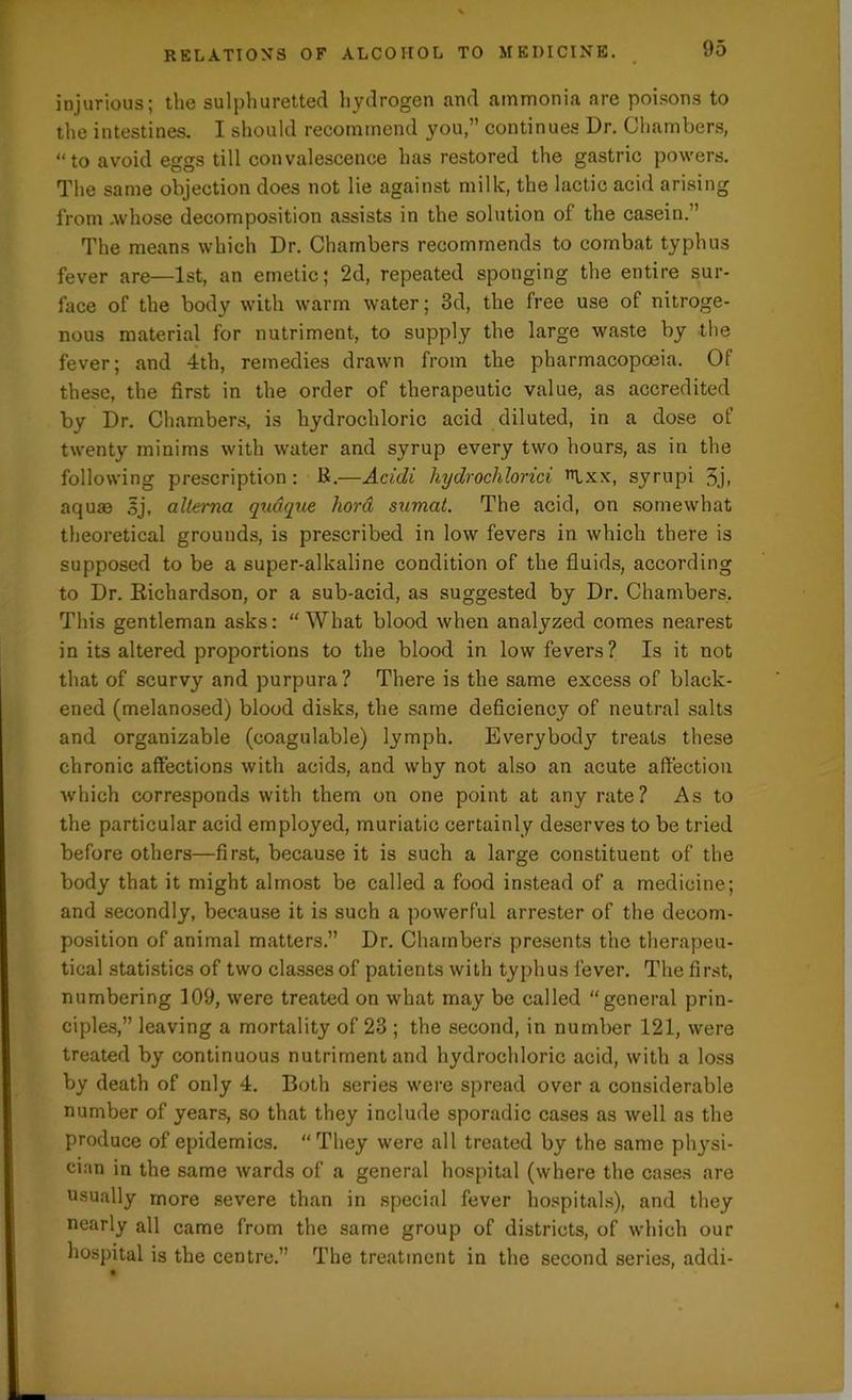injurious; the sulphuretted hydrogen and ammonia are poisons to the intestines. I should recommend you,” continues Dr. Chambers, “to avoid eggs till convalescence has restored the gastric powers. The same objection does not lie against milk, the lactic acid arising from .whose decomposition assists in the solution of the casein.” The means which Dr. Chambers recommends to combat typhus fever are—1st, an emetic; 2d, repeated sponging the entire sur- face of the body with warm water; 3d, the free use of nitroge- nous material for nutriment, to supply the large waste by the fever; and 4th, remedies drawn from the pharmacopoeia. Of these, the first in the order of therapeutic value, as accredited by Dr. Chambers, is hydrochloric acid diluted, in a dose of twenty minims with water and syrup every two hours, as in the following prescription : R.—Acidi hydroclilorici ,TLxx, syrupi 3j. aquas 5j, allerna qudque hora sumat. The acid, on somewhat theoretical grounds, is prescribed in low fevers in which there is supposed to be a super-alkaline condition of the fluids, according to Dr. Richardson, or a sub-acid, as suggested by Dr. Chambers. This gentleman asks: “What blood when analyzed comes nearest in its altered proportions to the blood in low fevers? Is it not that of scurvy and purpura? There is the same excess of black- ened (melanosed) blood disks, the same deficiency of neutral salts and organizable (eoagulable) lymph. Everybody treats these chronic affections with acids, and why not also an acute affection which corresponds with them on one point at any rate? As to the particular acid employed, muriatic certainly deserves to be tried before others—first, because it is such a large constituent of the body that it might almost be called a food instead of a medicine; and secondly, because it is such a powerful arrester of the decom- position of animal matters.” Dr. Chambers presents the therapeu- tical statistics of two classes of patients with typhus fever. The first, numbering 109, were treated on what may be called “general prin- ciples,” leaving a mortality of 23 ; the second, in number 121, were treated by continuous nutriment and hydrochloric acid, with a loss by death of only 4. Both series were spread over a considerable number of years, so that they include sporadic cases as well as the produce of epidemics. “They were all treated by the same physi- cian in the same wards of a general hospital (where the cases are usually more severe than in special fever hospitals), and they nearly all came from the same group of districts, of which our hospital is the centre.” The treatment in the second series, addi-