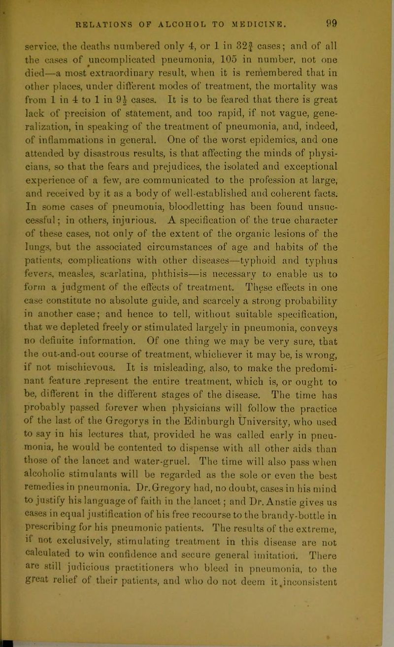 service, the deaths numbered only 4, or 1 in 32.$ cases; and of all the cases of uncomplicated pneumonia, 105 in number, not one died—a most extraordinary result, when it is remembered that in other places, under different modes of treatment, the mortality was from 1 in 4 to 1 in 9| cases. It is to be feared that there is great lack of precision of statement, and too rapid, if not vague, gene- ralization, in speaking of the treatment of pneumonia, and, indeed, of inflammations in general. One of the worst epidemics, and one attended by disastrous results, is that affecting the minds of physi- cians, so that the fears and prejudices, the isolated and exceptional experience of a few, are communicated to the profession at large, and received by it as a body of well-established and coherent facts. In some cases of pneumonia, bloodletting has been found unsuc- cessful; in others, injurious. A specification of the true character of these cases, not only of the extent of the organic lesions of the lungs, but the associated circumstances of age and habits of the patients, complications with other diseases—typhoid and typhus fevers, measles, scarlatina, phthisis—is necessary to enable us to form a judgment of the effects of treatment. These effects in one case constitute no absolute guide, and scarcely a strong probability in another case; and hence to tell, without suitable specification, that we depleted freely or stimulated largel}' in pneumonia, conveys no definite information. Of one thing we may be very sure, that the out-and-out course of treatment, whichever it may be, is wrong, if not mischievous. It is misleading, also, to make the predomi- nant feature .represent the entire treatment, which is, or ought to be, different in the different stages of the disease. The time has probably passed forever when physicians will follow the practice of the last of the Gregorys in the Edinburgh University, who used to say in his lectures that, provided he was called early in pneu- monia, he would be contented to dispense with all other aids than those of the lancet and water-gruel. The time will also pass when alcoholic stimulants will be regarded as the sole or even the best remedies in pneumonia. Dr.Gregory had, no doubt, cases in his mind to justify his language of faith in the lancet; and Dr. Anstie gives us cases in equal justification of his free recourse to the brandy-bottle in prescribing for his pneumonic patients. The results of the extreme, if not exclusively, stimulating treatment in this disease are not calculated to win confidence and secure general imitation. There are still judicious practitioners who bleed in pneumonia, to the great relief of their patients, and who do not deem it,inconsistent