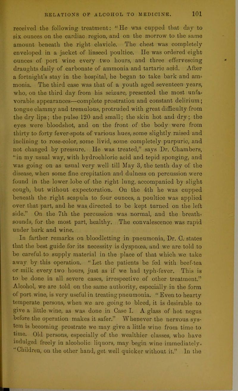 received the following treatment: “He was cupped that day to six ounces on the cardiac region, and on the morrow to the same amount beneath the right clavicle. The chest was completely enveloped in a jacket of linseed poultice. lie was ordered eight ounces of port wine every two hours, and three effervescing draughts daily of carbonate of ammonia and tartaric acid. After a fortnight’s stay in the hospital, he began to take bark and am- monia. The third case was that of a youth aged seventeen years, who, on the third day from his seizure, presented the most unfa- vorable appearances—complete prostration and constant delirium; tongue clammy and tremulous, protruded with great difficulty from the dry lips; the pulse 120 and small; the skin hot and dry; the eyes were bloodshot, and on the front of the body were from thirty to forty fever-spots of various hues, some slightly raised and inclining to rose-color, some livid, some completely purpuric, and not changed by pressure. He was treated,” says Dr. Chambers, “in my usual way, with hydrochloric acid and tepid sponging, and was going on as usual very well till May 3, the tenth day of the disease, when some fine crepitation and dulness on percussion were found in the lower lobe of the right lung, accompanied by slight cough, but without expectoration. On the 4th he was cupped beneath the right scapula to four ounces, a poultice was applied over that part, and he was directed to be kept turned on the left side.” On the 7th the percussion was normal, and the breath- sounds, for the most part, healthy. The convalescence was rapid under bark and wine. In farther remarks on bloodletting in pneumonia, Dr. C. states that the best guide for its necessity is dyspnoea, and we are told to be careful to supply material in the place of that which w.e take away by this operation. “ Let the patients be fed with beef-tea or milk every two hours, just as if we had typh-fever. This is to be done in all severe cases, irrespective of other treatment.” Alcohol, we are told on the same authority, especially in the form of port wine, is very useful in treating pneumonia. “ Even to hearty temperate persons, when we are going to bleed, it is desirable to give a little wine, as was done in Case I. A glass of hot negus before the operation makes it safer.” Whenever the nervous sys- tem is becoming prostrate we may give a little wine from time to time. Old persons, especially of the wealthier classes, who have indulged freely in alcoholic liquors, may begin wine immediately. “Children, on the other hand, get well quicker without it.” In the
