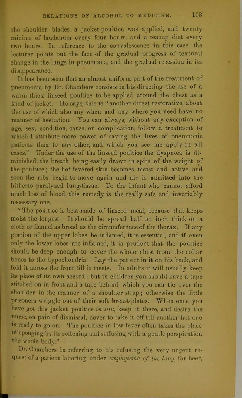 the shoulder blades, a jacket-poultice was applied, and twenty- minims of laudanum every four hours, and a teacup diet every two hours. In reference to the convalescence in this case, the lecturer points out the fact of the gradual progress of textural change in the luugs in pneumonia, and the gradual recession in its disappearance. It has been seen that an almost uniform part of the treatment of pneumonia by Dr. Chambers consists in his directing the use of a warm thick linseed poultice, to be applied around the chest as a kind of jacket. He says, this is “another direct restorative, about the use of which also any when and any where you need have no manner of hesitation. You can always, without any exception of age, sex, condition, cause, or complication, follow a treatment to which I attribute more power of saving the lives of pneumonic patients than to any other, and which you see me apply in all cases.” Under the use of the linseed poultice the dyspnoea is di- minished, the breath being easily drawn in spite of the weight of the poultice; the hot fevered skin becomes moist and active, and soon the ribs begin to move again and air is admitted into the hitherto paralyzed lung-tissue. To the infant who cannot afford much loss of blood, this remedy is the really safe and invariably necessary one. “ The poultice is best made of linseed meal, because that keeps moist the longest. It should be spread half an inch thick on a cloth or flannel as broad as the circumference of the thorax. If any portion of the upper lobes be inflamed, it is essential, and if even only the lower lobes are inflamed, it is prudent that the poultice should be deep enough to cover the whole chest from the collar bones to the hypochondria. Lay the patient in it on his back, and fold it across the front till it meets. In adults it will usually keep its place of its own accord; but in children you should have a tape stitched on in front and a tape behind, which you can tie over the shoulder in the manner of a shoulder strap; otherwise the little prisoners wriggle out of their soft breast-plates. When once you have got this jacket poultice in situ, keep it there, and desire the nurse, on pain of dismissal, never to take it off till another hot one is ready to go on. The poultice in low fever often takes the place of sponging by its softening and suffusing with a gentle perspiration the whole body.” Dr. Chambers, in referring to his refusing the very urgent re- quest of a patient laboring under emphysema rtf the luny, for beer,