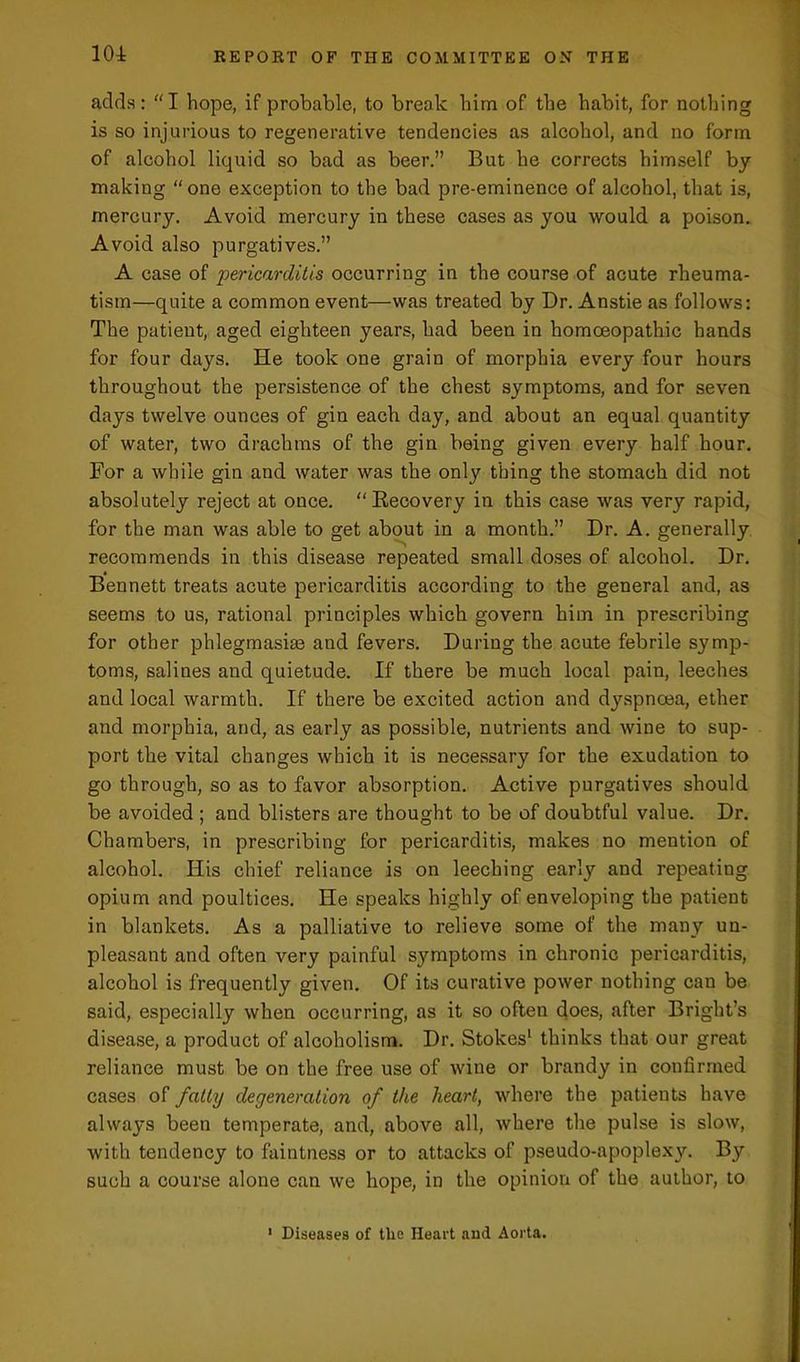 adds: “I hope, if probable, to break him of the habit, for nothing is so injurious to regenerative tendencies as alcohol, and no form of alcohol liquid so bad as beer.” But he corrects himself by making “one exception to the bad pre-eminence of alcohol, that is, mercury. Avoid mercury in these cases as you would a poison. Avoid also purgatives.” A case of pericarditis occurring in the course of acute rheuma- tism—quite a common event—was treated by Dr. Anstie as follows: The patient, aged eighteen years, had been in homoeopathic hands for four days. He took one grain of morphia every four hours throughout the persistence of the chest symptoms, and for seven days twelve ounces of gin each day, and about an equal quantity of water, two drachms of the gin being given every half hour. For a while gin and water was the only thing the stomach did not absolutely reject at once. “Recovery in this case was very rapid, for the man was able to get about in a month.” Dr. A. generally recommends in this disease repeated small doses of alcohol. Dr. Bennett treats acute pericarditis according to the general and, as seems to us, rational principles which govern him in prescribing for other phlegmasia^ and fevers. During the acute febrile symp- toms, salines and quietude. If there be much local pain, leeches and local warmth. If there be excited action and dyspnoea, ether and morphia, and, as early as possible, nutrients and wine to sup- port the vital changes which it is necessary for the exudation to go through, so as to favor absorption. Active purgatives should be avoided ; and blisters are thought to be of doubtful value. Dr. Chambers, in prescribing for pericarditis, makes no mention of alcohol. His chief reliance is on leeching early and repeating opium and poultices. He speaks highly of enveloping the patient in blankets. As a palliative to relieve some of the many un- pleasant and often very painful symptoms in chronic pericarditis, alcohol is frequently given. Of its curative power nothing can be said, especially when occurring, as it so often does, after Bright’s disease, a product of alcoholism. Dr. Stokes1 thinks that our great reliance must be on the free use of wine or brandy in confirmed cases of fatty degeneration of the heart, where the patients have always been temperate, and, above all, where the pulse is slow, with tendency to faintness or to attacks of pseudo-apoplex}\ By such a course alone can we hope, in the opinion of the author, to 1 Diseases of tlie Heart and Aorta.