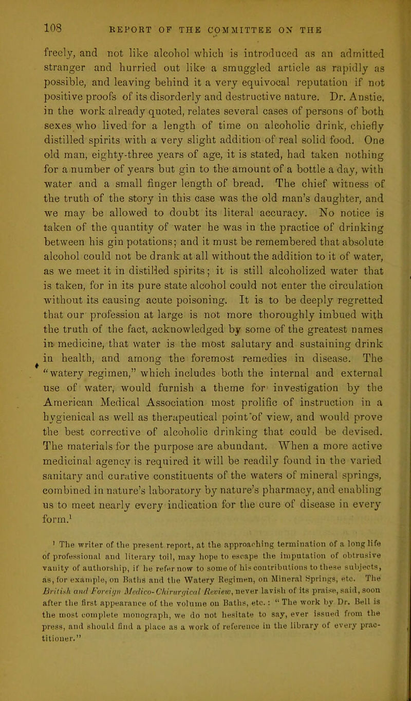 freely, and not like alcohol which is introduced as an admitted stranger and hurried out like a smuggled article as rapidly as possible, and leaving behind it a very equivocal reputation if not positive proofs of its disorderly and destructive nature. Dr. Anstie, in the work already quoted, relates several cases of persons of both sexes who lived for a length of time on alcoholic drink, chiefly distilled spirits with a very slight addition of real solid food. One old man, eighty-three years of age, it is stated, had taken nothing for a number of years but gin to the amount of a bottle a day, with water and a small finger length of bread. The chief witness of the truth of the story in this case was the old man’s daughter, and we may be allowed to doubt its literal accuracy. No notice is taken of the quantity of water he was in the practice of drinking between his gin potations; and it must be remembered that absolute alcohol could not be drank at all without the addition to it of water, as we meet it in distilled spirits; it is still alcoholized water that is taken, for in its pure state alcohol could not enter the circulation without its causing acute poisoning. It is to be deeply regretted that our profession at large is not more thoroughly imbued with the truth of the fact, acknowledged by some of the greatest names in medicine, that water is the most salutary and sustaining drink in health, and among the foremost remedies in disease. The “watery regimen,” which includes both the internal and external use of water, would furnish a theme for investigation by the American Medical Association most prolific of instruction in a hygienical as well as therapeutical point'of view, and would prove the best corrective of alcoholic drinking that could be devised. The materials for the purpose are abundant. When a more active medicinal agencv is required it will be readily found in the varied sanitary and curative constituents of the waters of mineral springs, combined in nature’s laboratory by nature’s pharmacy, and enabling us to meet nearly every indication for the cure of disease in every form.1 1 The writer of the present report, at the approaching termination of a longlife of professional and literary toil, may hope to escape the imputation of obtrusive vanity of authorship, if he refer now to some of his contributions to these subjects, as, for example, on Baths and the Watery Regimen, on Mineral Springs, etc. The British and Foreii/v Medico-Chirurf/ical Review, never lavish of its praise, said, soon after the first appearance of the volume ou Baths, etc.: “ The work by Dr. Bell is tlie most complete monograph, we do not hesitate to say, ever issued from the press, and should find a place as a work of reference in the library of every prac- titioner.”