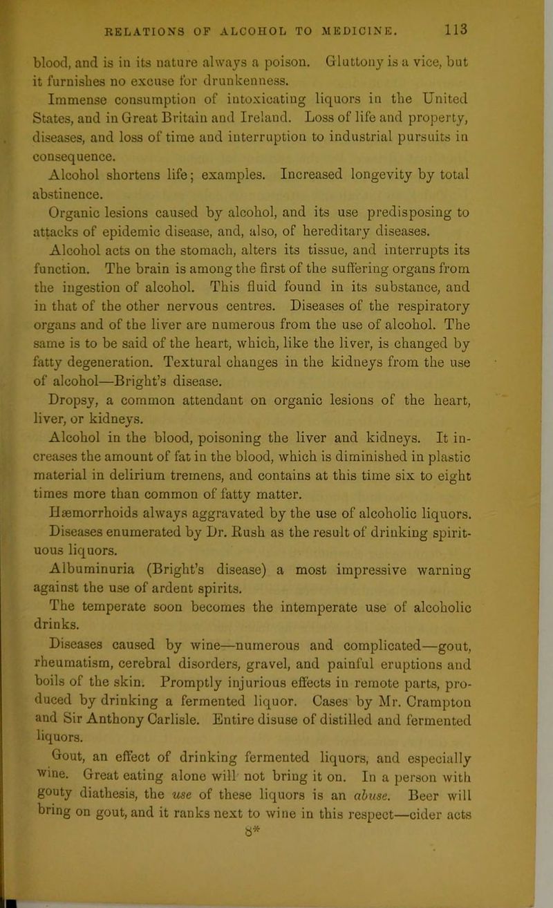 blood, and is in its nature always a poison. Gluttony is a vice, but it furnishes no excuse for drunkenness. Immense consumption of intoxicating liquors in the United States, and in Great Britain and Ireland. Loss of life and property, diseases, and loss of time and interruption to industrial pursuits in consequence. Alcohol shortens life; examples. Increased longevity by total abstinence. Organic lesions caused by alcohol, and its use predisposing to attacks of epidemic disease, and, also, of hereditary diseases. Alcohol acts on the stomach, alters its tissue, and interrupts its function. The brain is among the first of the suffering organs from the ingestion of alcohol. This fluid found in its substance, and in that of the other nervous centres. Diseases of the respiratory organs and of the liver are numerous from the use of alcohol. The same is to be said of the heart, which, like the liver, is changed by fatty degeneration. Textural changes in the kidneys from the use of alcohol—Bright’s disease. Dropsy, a common attendant on organic lesions of the heart, liver, or kidneys. Alcohol in the blood, poisoning the liver and kidneys. It in- creases the amount of fat in the blood, which is diminished in plastic material in delirium tremens, and contains at this time six to eight times more than common of fatty matter. Haemorrhoids always aggravated by the use of alcoholic liquors. Diseases enumerated by Dr. Rush as the result of drinking spirit- uous liquors. Albuminuria (Bright’s disease) a most impressive warning against the use of ardent spirits. The temperate soon becomes the intemperate use of alcoholic drinks. Diseases caused by wine—numerous and complicated—gout, rheumatism, cerebral disorders, gravel, and painful eruptions and boils of the skin. Promptly injurious effects in remote parts, pro- duced by drinking a fermented liquor. Cases by Mr. Crampton and Sir Anthony Carlisle. Entire disuse of distilled and fermented liquors. Gout, an effect of drinking fermented liquors, and especially wine. Great eating alone will not bring it on. In a person with gouty diathesis, the use of these liquors is an abuse. Beer will bring on gout, and it ranks next to wine in this respect—cider acts a*