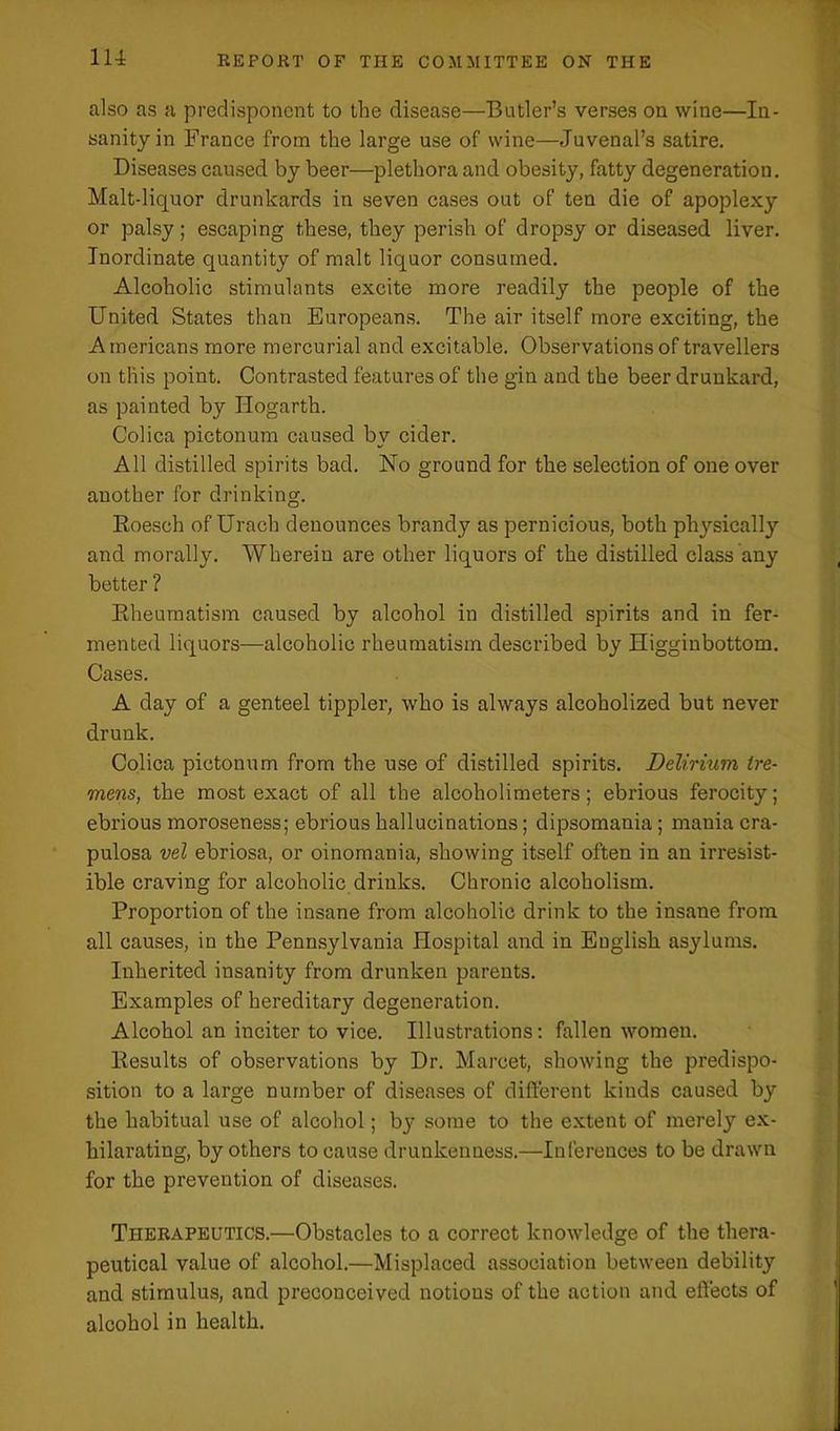 also as a predisponent to the disease—Butler’s verses on wine—In- sanity in France from the large use of wine—Juvenal’s satire. Diseases caused by beer—plethora and obesity, fatty degeneration. Malt-liquor drunkards in seven eases out of ten die of apoplexy or palsy; escaping these, they perish of dropsy or diseased liver. Inordinate quantity of malt liquor consumed. Alcoholic stimulants excite more readily the people of the United States than Europeans. The air itself more exciting, the Americans more mercurial and excitable. Observations of travellers on this point. Contrasted features of the gin and the beer drunkard, as painted by Hogarth. Colica pictonum caused by cider. All distilled spirits bad. No ground for the selection of one over another for drinking. Roesch of Urach denounces brandy as pernicious, both physically and morally. Wherein are other liquors of the distilled class any better ? Rheumatism caused by alcohol in distilled spirits and in fer- mented liquors—alcoholic rheumatism described by Higginbottom. Cases. A day of a genteel tippler, who is always alcoholized but never drunk. Colica pictonum from the use of distilled spirits. Delirium tre- mens, the most exact of all the alcoholimeters; ebrious ferocity; ebrious moroseness; ebrious hallucinations; dipsomania; mania cra- pulosa vel ebriosa, or oinomania, showing itself often in an irresist- ible craving for alcoholic drinks. Chronic alcoholism. Proportion of the insane from alcoholic drink to the insane from all causes, in the Pennsylvania Hospital and in English asylums. Inherited insanity from drunken parents. Examples of hereditary degeneration. Alcohol an inciter to vice. Illustrations: fallen women. Results of observations by Dr. Marcet, showing the predispo- sition to a large number of diseases of different kinds caused by the habitual use of alcohol; bjr some to the extent of merely ex- hilarating, by others to cause drunkenness.—Inferences to be drawn for the prevention of diseases. Therapeutics.—Obstacles to a correct knowledge of the thera- peutical value of alcohol.—Misplaced association between debility and stimulus, and preconceived notions of the action and effects of alcohol in health.