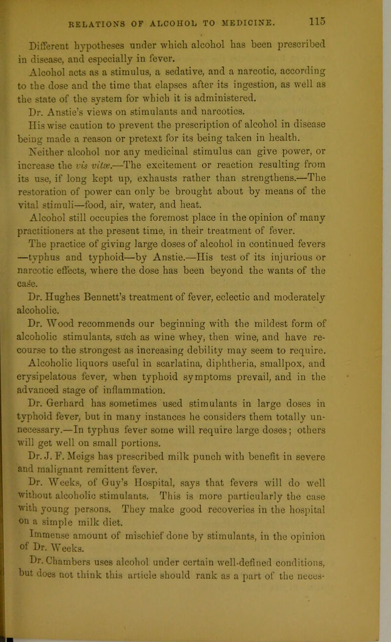 Different hypotheses under which alcohol has been prescribed in disease, and especially in fever. Alcohol acts as a stimulus, a sedative, and a narcotic, according to the dose and the time that elapses after its ingestion, as well as the state of the system for which it is administered. Dr. Anstie’s views on stimulants and narcotics. His wise caution to prevent the prescription of alcohol in disease being made a reason or pretext for its being taken in health. Neither alcohol nor any medicinal stimulus can give power, or increase the vis vitss.—The excitement or reaction resulting from its use, if long kept up, exhausts rather than strengthens.—The restoration of power can only be brought about by means of the vital stimuli—food, air, water, and heat. Alcohol still occupies the foremost place in the opinion of many practitioners at the present time, in their treatment of fever. The practice of giving large doses of alcohol in continued fevers —typhus and typhoid—by Anstie.—His test of its injurious or narcotic effects, where the dose has been beyond the wants of the case. Dr. Hughes Bennett’s treatment of fever, eclectic and moderately alcoholic. Dr. Wood recommends our beginning with the mildest form of alcoholic stimulants, such as wiue whey, then wine, and have re- course to the strongest as increasing debility may seem to require. Alcoholic liquors useful in scarlatina, diphtheria, smallpox, and erysipelatous fever, when typhoid symptoms prevail, and in the advanced stage of inflammation. Dr. Gerhard has sometimes used stimulants in large doses in typhoid fever, but in many instances he considers them totally un- necessary.—In typhus fever some will require large doses; others will get well on small portions. Dr. J. F. Meigs has prescribed milk punch with benefit in severe and malignant remittent fever. Dr. Weeks, of Guy’s Hospital, says that fevers will do well without alcoholic stimulants. This is more particularly the case with young persons. They make good recoveries in the hospital on a simple milk diet. Immense amount of mischief done by stimulants, in the opinion of Dr. Weeks. Dr. Chambers uses alcohol under certain well-defined conditions, but does not think this article should rank as a part of the neces-