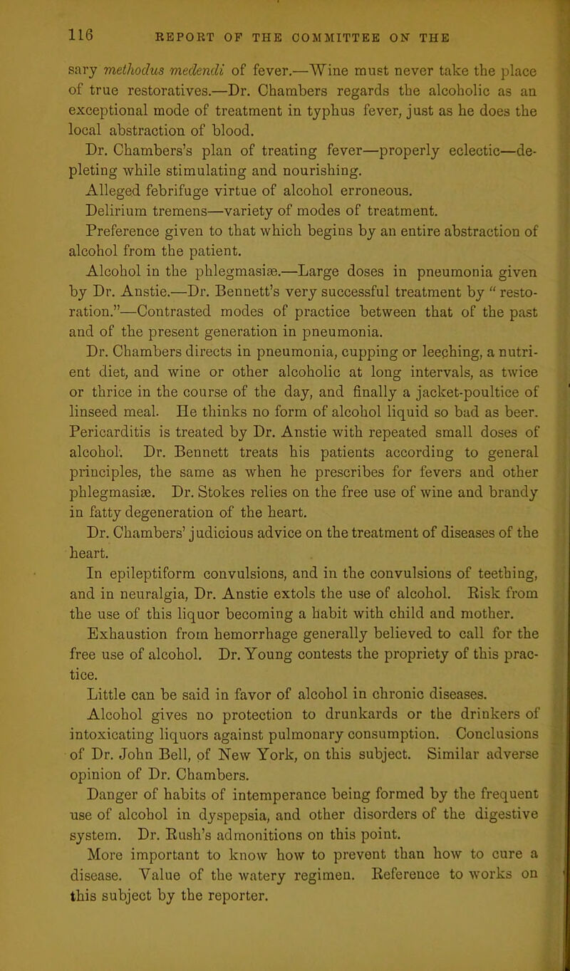 sary methoclus medencli of fever.—Wine must never take the place of true restoratives.—Dr. Chambers regards the alcoholic as an exceptional mode of treatment in typhus fever, just as he does the local abstraction of blood. Dr. Chambers’s plan of treating fever—properly eclectic—de- pleting while stimulating and nourishing. Alleged febrifuge virtue of alcohol erroneous. Delirium tremens—variety of modes of treatment. Preference given to that which begins by an entire abstraction of alcohol from the patient. Alcohol in the phlegmasiae.—Large doses in pneumonia given by Dr. Anstie.—Dr. Bennett’s very successful treatment by “ resto- ration.”—Contrasted modes of practice between that of the past and of the present generation in pneumonia. Dr. Chambers directs in pneumonia, cupping or leeching, a nutri- ent diet, and wine or other alcoholic at long intervals, as twice or thrice in the course of the day, and finally a jacket-poultice of linseed meal. He thinks no form of alcohol liquid so bad as beer. Pericarditis is treated by Dr. Anstie with repeated small doses of alcohol. Dr. Bennett treats his patients according to general principles, the same as when he prescribes for fevers and other phlegmasim. Dr. Stokes relies on the free use of wine and brandy in fatty degeneration of the heart. Dr. Chambers’ judicious advice on the treatment of diseases of the heart. In epileptiform convulsions, and in the convulsions of teething, and in neuralgia, Dr. Anstie extols the use of alcohol. Risk from the use of this liquor becoming a habit with child and mother. Exhaustion from hemorrhage generally believed to call for the free use of alcohol. Dr. Young contests the propriety of this prac- tice. Little can be said in favor of alcohol in chronic diseases. Alcohol gives no protection to drunkards or the drinkers of intoxicating liquors against pulmonary consumption. Conclusions of Dr. John Bell, of New York, on this subject. Similar adverse opinion of Dr. Chambers. Danger of habits of intemperance being formed by the frequent use of alcohol in dyspepsia, and other disorders of the digestive system. Dr. Rush’s admonitions on this point. More important to know how to prevent than how to cure a disease. Value of the watery regimen. Reference to works on this subject by the reporter.