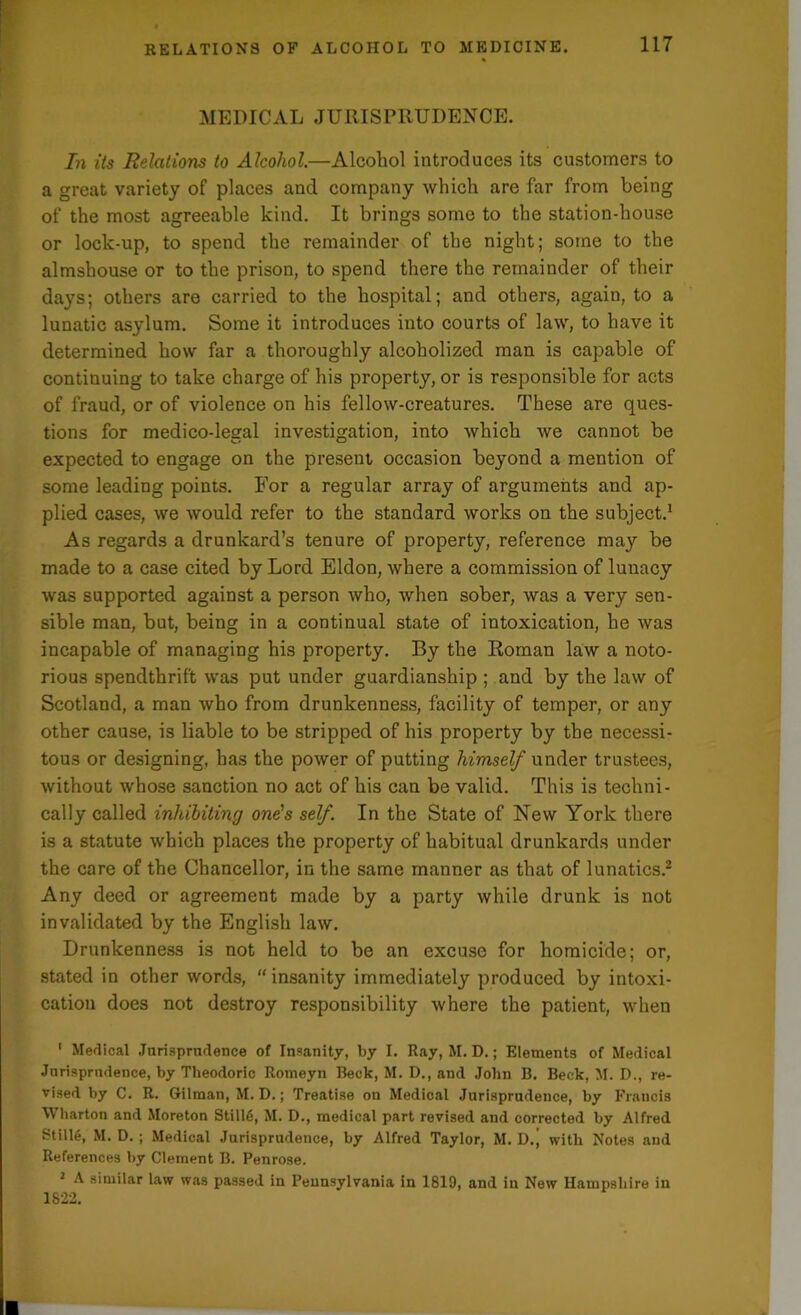MEDICAL JURISPRUDENCE. In its Relations to Alcohol.—Alcohol introduces its customers to a great variety of places and company which are far from being of the most agreeable kind. It brings some to the station-house or lock-up, to spend the remainder of the night; some to the almshouse or to the prison, to spend there the remainder of their days; others are carried to the hospital; and others, again, to a lunatic asylum. Some it introduces into courts of law, to have it determined how far a thoroughly alcoholized man is capable of continuing to take charge of his property, or is responsible for acts of fraud, or of violence on his fellow-creatures. These are ques- tions for medico-legal investigation, into which we cannot be expected to engage on the present occasion beyond a mention of some leading points. For a regular array of arguments and ap- plied cases, we would refer to the standard works on the subject.1 As regards a drunkard’s tenure of property, reference may be made to a case cited by Lord Eldon, where a commission of lunacy was supported against a person who, when sober, was a very sen- sible man, but, being in a continual state of intoxication, he was incapable of managing his property. By the Roman law a noto- rious spendthrift was put under guardianship ; and by the law of Scotland, a man who from drunkenness, facility of temper, or any other cause, is liable to be stripped of his property by the necessi- tous or designing, has the power of putting himself under trustees, without whose sanction no act of his can be valid. This is techni- cally called inhibiting one's self. In the State of New York there is a statute which places the property of habitual drunkards under the care of the Chancellor, in the same manner as that of lunatics.2 Any deed or agreement made by a party while drunk is not invalidated by the English law. Drunkenness is not held to be an excuse for homicide; or, stated in other words, “insanity immediately produced by intoxi- cation does not destroy responsibility where the patient, when 1 Medical Jurisprudence of Insanity, by I. Ray, M. D.; Elements of Medical Jurisprudence, by Theodoric Rotneyn Beck, M. D., and John B. Beck, M. D., re- vised by C. R. Gilman, M. D.; Treatise on Medical Jurisprudence, by Francis Wharton and Moreton Still6, M. D., medical part revised and corrected by Alfred Stille, M. D. ; Medical Jurisprudence, by Alfred Taylor, M. D.^ with Notes and References by Clement B. Penrose. 2 A similar law was passed in Pennsylvania in 1819, and in New Hampshire in 1S2 2.