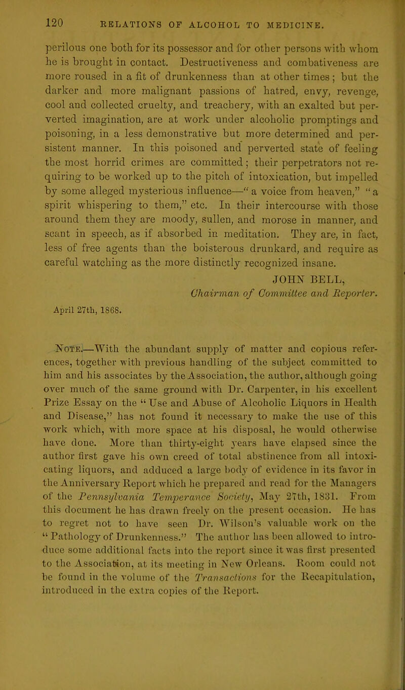 perilous one both for its possessor and for other persons with whom he is brought in contact. Destructiveness and combativeness are more roused in a fit of drunkenness than at other times; but the darker and more malignant passions of hatred, envy, revenge, cool and collected cruelty, and treachery, with an exalted but per- verted imagination, are at work under alcoholic promptings and poisoning, in a less demonstrative but more determined and per- sistent manner. In this poisoned and perverted state of feeling the most horrid crimes are committed; their perpetrators not re- quiring to be worked up to the pitch of intoxication, but impelled by some alleged mysterious influence—“a voice from heaven,” “a spirit whispering to them,” etc. In their intercourse with those around them they are moody, sullen, and morose in manner, and scant in speech, as if absorbed in meditation. They are, in fact, less of free agents than the boisterous drunkard, and require as careful watching as the more distinctly recognized insane. JOHN BELL, Chairman of Committee and Reporter. April 27tlr, 1868. Note.—With the abundant supply of matter and copious refer- ences, together with previous handling of the subject committed to him and his associates by the Association, the author, although going over much of the same ground with Dr. Carpenter, in his excellent Prize Essay on the “ Use and Abuse of Alcoholic Liquors in Health and Disease,” has not found it necessary to make the use of this work which, with more space at his disposal, he would otherwise have done. More than thirty-eight 3'ears have elapsed since the author first gave his own creed of total abstinence from all intoxi- cating liquors, and adduced a large body of evidence in its favor in the Anniversary Report which he prepared and read for the Managers of the Pennsylvania Temperance Society, May 27th, 1831. From this document he has drawn freoly on the present occasion. He has to regret not to have seen Dr. Wilson’s valuable work on the “ Pathology of Drunkenness.” The author has been allowed to intro- duce some additional facts into the report since it was first presented to the Association, at its meeting in New Orleans. Room could not be found in the volume of the Transactions for the Recapitulation, introduced in the extra copies of the Report.