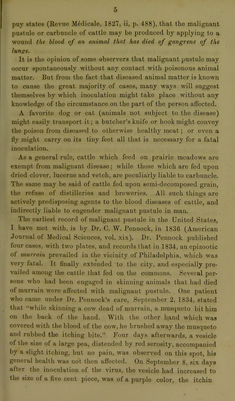 puy states (Revue Medicate, 1827, ii, p. 488), that the malignant pustule or carbuncle of cattle may be produced by applying to a wound the blood of an animal that has died of gangrene of the lungs. It is the opinion of some observers that malignant pustule may occur spontaneously without any contact with poisonous animal matter. But from the fact that diseased animal matter is known to cause the great majority of cases, many ways will suggest themselves by which inoculation might take place without any knowledge of the circumstance on the part of the person affected. A favorite dog or cat (animals not subject to the disease) might easily transport it; a butcher’s knife or hook might convey the poison from diseased to otherwise healthy meat; or even a fly might carry on its tiny feet all that is necessary for a fatal inoculation. As a general rule, cattle which feed on prairie meadows are exempt from malignant disease; while those which are fed upon dried clover, lucerne and vetch, are peculiarly liable to carbuncle. The same may be said of cattle fed upon semi-decomposed grain, the refuse of distilleries and breweries. All such things are actively predisposing agents to the blood diseases of cattle, and indirectly liable to engender malignant pustule in man. The earliest record of malignant pustule in the United States, I have met with, is by Dr. C. W. Pennock, in 1836 (American Journal of Medical Sciences, vol. xix). Dr. Pennock published four cases, with two plates, and records that in 1834, an epizootic of murrain prevailed in the vicinity of Philadelphia, which was very fatal. It finally extended to the city, and especially pre- vailed among the cattle that fed on the commons. Several per- sons who had been engaged in skinning animals that had died of murrain were affected with malignant pustule. One patient who came under Dr. Pennock’s care, September 2, 1834, stated that “while skinning a cow dead of murrain, a musqueto bit him on the back of the hand. With the other hand which was covered with the blood of the cow, he brushed away the musqueto and rubbed the itching bite.” Four days afterwards, a vesicle of the size of a large pea, distended by red serosity, accompanied by a slight itching, but no pain, was observed on this spot, his general health was not then affected. On September 8, six days after the inoculation of the virus, the vesicle had increased to the size of a five cent piece, was of a purple color, the itchin