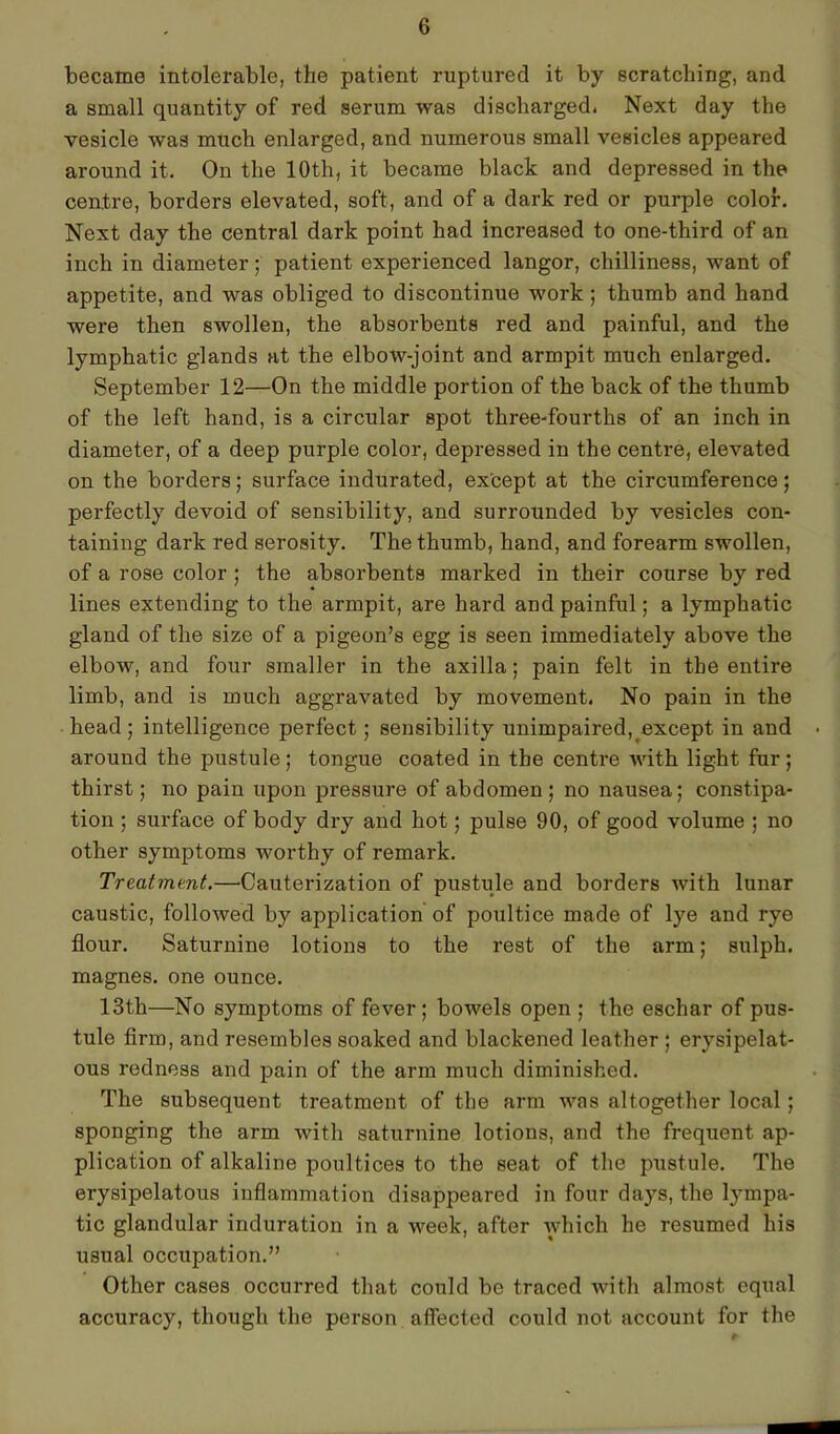 became intolerable, the patient ruptured it by scratching, and a small quantity of red serum was discharged. Next day the vesicle was much enlarged, and numerous small vesicles appeared around it. On the 10th, it became black and depressed in the centre, borders elevated, soft, and of a dark red or purple color. Next day the central dark point had increased to one-third of an inch in diameter; patient experienced langor, chilliness, want of appetite, and was obliged to discontinue work ; thumb and hand were then swollen, the absorbents red and painful, and the lymphatic glands at the elbow-joint and armpit much enlarged. September 12—On the middle portion of the back of the thumb of the left hand, is a circular spot three-fourths of an inch in diameter, of a deep purple color, depressed in the centre, elevated on the borders; surface indurated, except at the circumference; perfectly devoid of sensibility, and surrounded by vesicles con- taining dark red serosity. The thumb, hand, and forearm swollen, of a rose color ; the absorbents marked in their course by red lines extending to the armpit, are hard and painful; a lymphatic gland of the size of a pigeon’s egg is seen immediately above the elbow, and four smaller in the axilla; pain felt in the entire limb, and is much aggravated by movement. No pain in the head; intelligence perfect; sensibility unimpaired, except in and around the pustule; tongue coated in the centre with light fur; thirst; no pain upon pressure of abdomen; no nausea; constipa- tion ; surface of body dry and hot; pulse 90, of good volume ; no other symptoms worthy of remark. Treatment.—’Cauterization of pustule and borders with lunar caustic, followed by application of poultice made of lye and rye flour. Saturnine lotions to the rest of the arm; sulph. magnes. one ounce. 13th—No symptoms of fever; bowels open ; the eschar of pus- tule firm, and resembles soaked and blackened leather ; erysipelat- ous redness and pain of the arm much diminished. The subsequent treatment of the arm was altogether local; sponging the arm with saturnine lotions, and the frequent ap- plication of alkaline poultices to the seat of the pustule. The erysipelatous inflammation disappeared in four days, the lympa- tic glandular induration in a week, after which he resumed his usual occupation.” Other cases occurred that could be traced with almost equal accuracy, though the person affected could not account for the