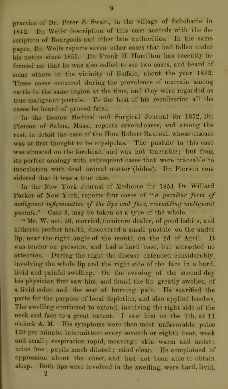 practice of Dr. Peter S. Swart, in the village of Schoharie in 1842. Dr. Wells’ description of this case accords with the de- scription of Bourgeois and other late authorities. In the same paper, Dr. Wells reports seven other cases that had fallen under his notice since 1855. Dr. Frank II. Hamilton has recently in- formed me that he was also called to see two cases, and heard of some others in the vicinity of Buffalo, about the year 1842. These cases occurred during the prevalence of murrain among cattle in the same region at the time, and they were regarded as true malignant pustule. To the best of his recollection all the cases he heard of proved fatal. In the Boston Medical and Surgical Journal for 1852, Dr. Pierson of Salem, Mass., reports several cases, and among the rest, in detail the case of the Hon. Robert Eantoul, whose disease was at first thought to be erysipelas. The pustule in this case was situated on the forehead, and was not traceable; but from its perfect analogy with subsequent cases that were traceable to inoculation with dead animal matter (hides). Dr. Pierson con- sidered that it was a true case. In the New York Journal of Medicine for 1854, Dr. Willard Parker of New York, reports four cases of “ a peculiar form of malignant inflammation of the lips and face, resembling malignant pustule.” Case 3, may be taken as a type of the whole. “ Mr. W. aet. 26, married, furniture dealer, of good habits, and hitherto perfect health, discovered a small pustule on the under lip, near the right angle of the mouth, on the 2d of April. It was tender on pressure, and had a hard base, but attracted no attention. During the night the disease extended considerably, Evolving the whole lip and the right side of the face in a hard, livid and painful swelling. On the evening of the second day his physician first saw him, and found the lip greatly swollen, of a livid color, and the seat of burning pain. He scarified the parts for the purpose of local depletion, and also applied leeches. The swelling continued to extend, involving the right side of the neck and face to a great extent. I saw him on the 7th, at 11 o’clock A. M. His symptoms were then most unfavorable, pulse 130 per minute, intermittent every seventh or eighth beat, weak and small; respiration rapid, moaning; skin warm and moist; urine free ; pupils much dilated ; mind clear. He complained of oppression about the chest, and had not been able to obtain sleep. Both lips were involved in the swelling, were hard, livid,