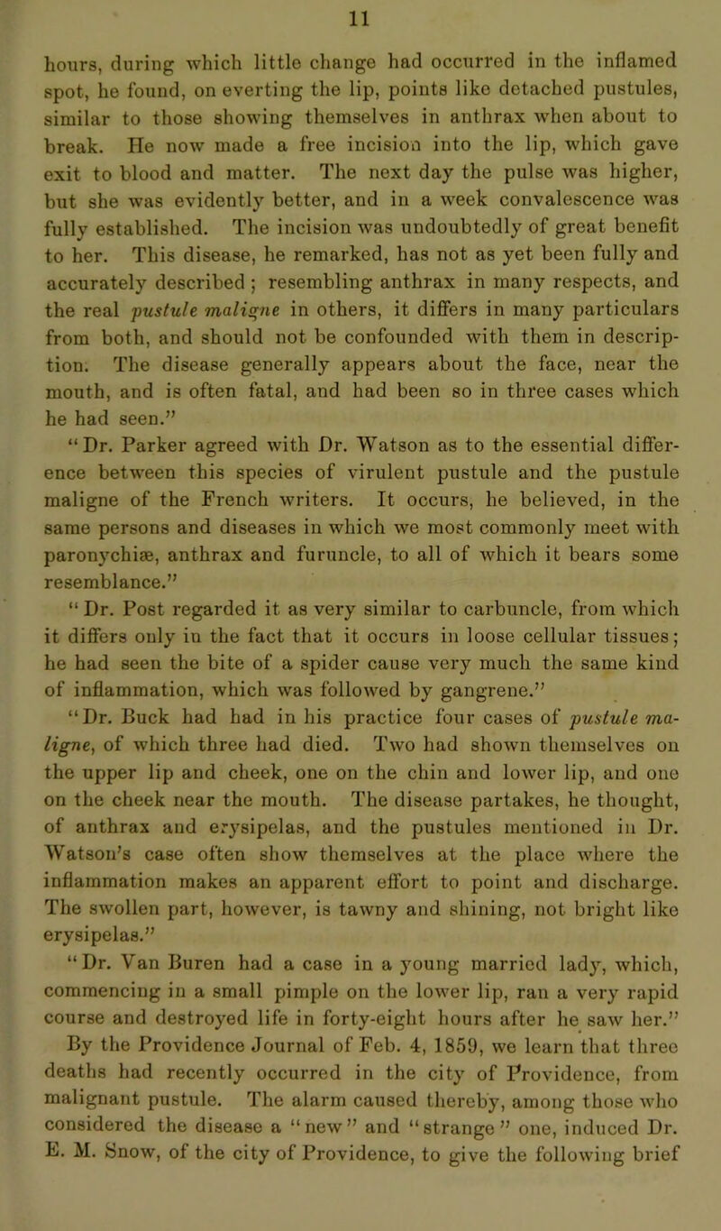 hours, during which little change had occurred in the inflamed spot, he found, on everting the lip, points like detached pustules, similar to those showing themselves in anthrax when about to break. He now made a free incision into the lip, which gave exit to blood and matter. The next day the pulse was higher, but she was evidently better, and in a week convalescence was fully established. The incision was undoubtedly of great benefit to her. This disease, he remarked, has not as yet been fully and accurately described ; resembling anthrax in many respects, and the real pustule maligne in others, it differs in many particulars from both, and should not be confounded with them in descrip- tion. The disease generally appears about the face, near the mouth, and is often fatal, and had been so in three cases which he had seen.” “Dr. Parker agreed with Dr. Watson as to the essential differ- ence between this species of virulent pustule and the pustule maligne of the French writers. It occurs, he believed, in the same persons and diseases in which we most commonly meet with paronychiae, anthrax and furuncle, to all of which it bears some resemblance.” “ Dr. Post regarded it as very similar to carbuncle, from which it differs only in the fact that it occurs in loose cellular tissues; he had seen the bite of a spider cause very much the same kind of inflammation, which was followed by gangrene.” “Dr. Buck had had in his practice four cases of pustule ma- ligne, of which three had died. Two had shown themselves on the upper lip and cheek, one on the chin and lower lip, and one on the cheek near the mouth. The disease partakes, he thought, of anthrax and erysipelas, and the pustules mentioned in Dr. Watson’s case often show themselves at the place where the inflammation makes an apparent effort to point and discharge. The swollen part, however, is tawny and shining, not bright like erysipelas.” “Dr. Van Buren had a case in a young married lady, which, commencing in a small pimple on the lower lip, ran a very rapid course and destroyed life in forty-eight hours after he saw her.” By the Providence Journal of Feb. 4, 1859, we learn that three deaths had recently occurred in the city of Providence, from malignant pustule. The alarm caused thereby, among those who considered the disease a “new” and “strange” one, induced Dr. F. M. Snow, of the city of Providence, to give the following brief