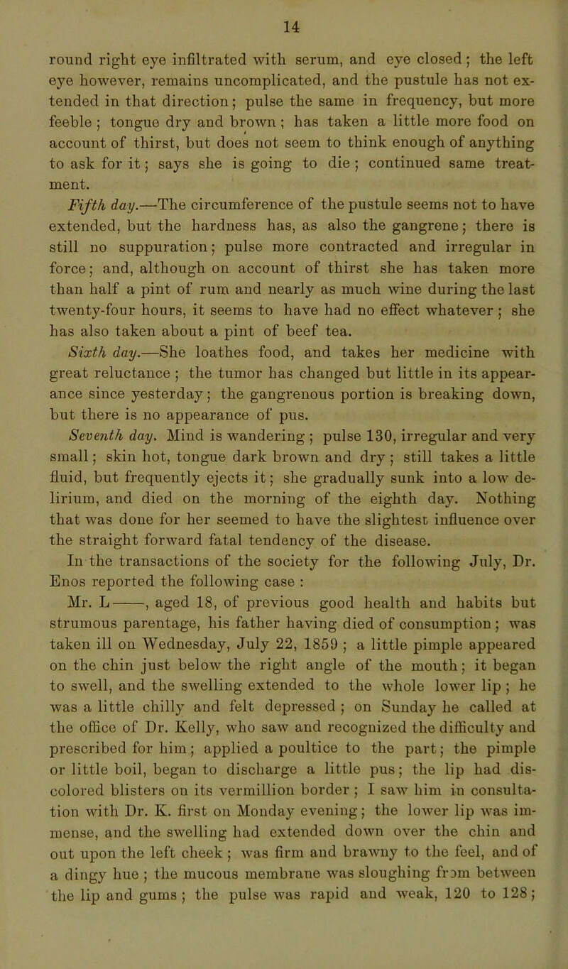 round right eye infiltrated with serum, and eye closed ; the left eye however, remains uncomplicated, and the pustule has not ex- tended in that direction; pulse the same in frequency, but more feeble ; tongue dry and brown ; has taken a little more food on account of thirst, but does not seem to think enough of anything to ask for it; says she is going to die ; continued same treat- ment. Fifth day.—The circumference of the pustule seems not to have extended, but the hardness has, as also the gangrene; there is still no suppuration; pulse more contracted and irregular in force; and, although on account of thirst she has taken more than half a pint of rum and nearly as much wine during the last twenty-four hours, it seems to have had no effect whatever ; she has also taken about a pint of beef tea. Sixth day.—She loathes food, and takes her medicine with great reluctance ; the tumor has changed but little in its appear- ance since yesterday; the gangrenous portion is breaking down, but there is no appearance of pus. Seventh day. Mind is wandering ; pulse 130, irregular and very small; skin hot, tongue dark brown and dry ; still takes a little fluid, but frequently ejects it; she gradually sunk into a low de- lirium, and died on the morning of the eighth day. Nothing that was done for her seemed to have the slightest influence over the straight forward fatal tendency of the disease. In the transactions of the society for the following July, Dr. Enos reported the following case : Mr. L , aged 18, of previous good health and habits but strumous parentage, his father having died of consumption ; was taken ill on Wednesday, July 22, 1859 ; a little pimple appeared on the chin just below the right angle of the mouth; it began to swell, and the swelling extended to the whole lower lip ; he was a little chilly and felt depressed ; on Sunday he called at the office of Dr. Kelly, who saw and recognized the difficulty and prescribed for him; applied a poultice to the part; the pimple or little boil, began to discharge a little pus; the lip had dis- colored blisters on its vermillion border ; I saw him in consulta- tion with Dr. K. first on Monday evening; the lower lip was im- mense, and the swelling had extended down over the chin and out upon the left cheek ; was firm and brawny to the feel, and of a dingy hue ; the mucous membrane was sloughing from between the lip and gums; the pulse was rapid and weak, 120 to 128;