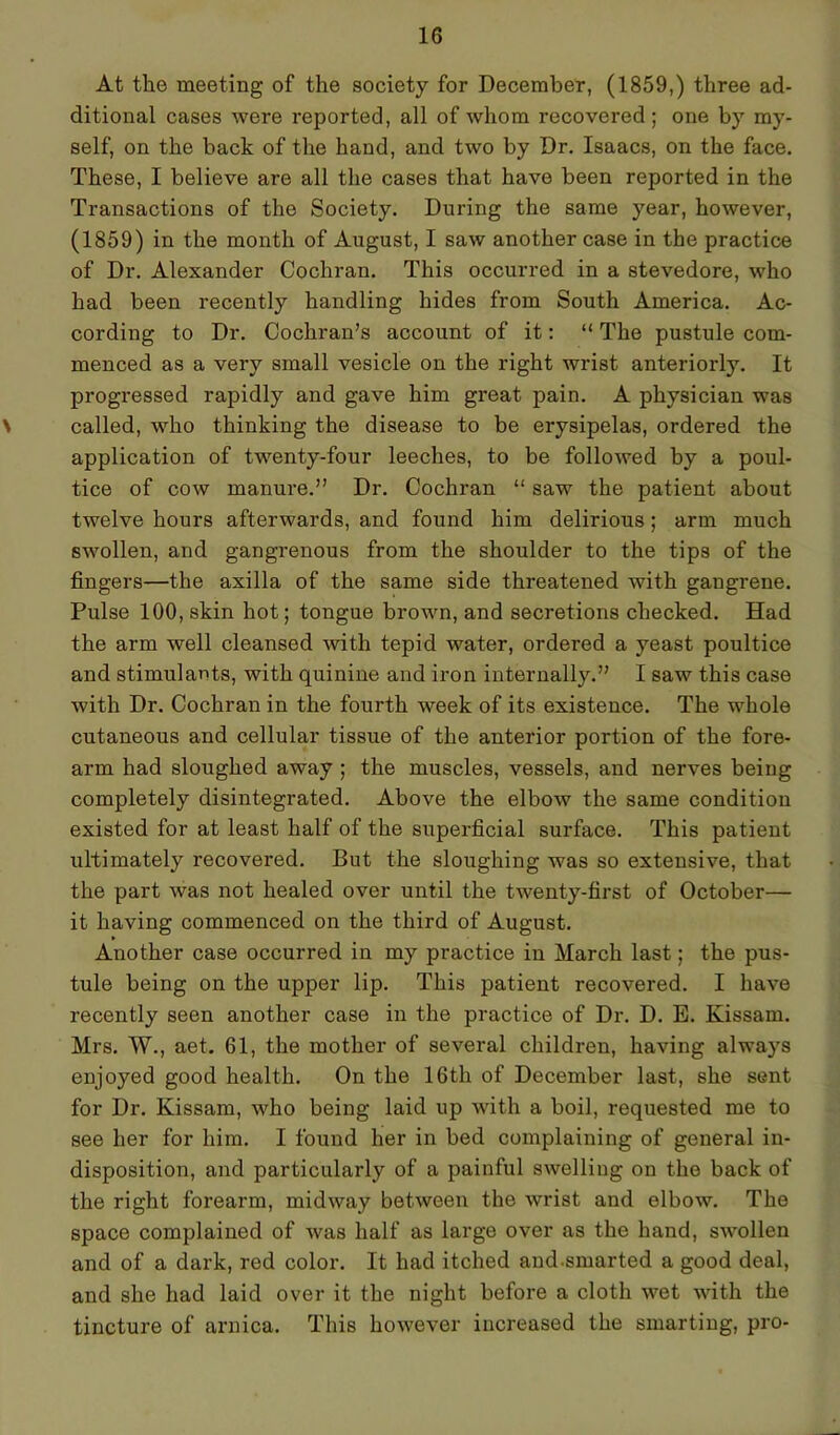 At the meeting of the society for December, (1859,) three ad- ditional cases were reported, all of whom recovered; one by my- self, on the back of the hand, and two by Dr. Isaacs, on the face. These, I believe are all the cases that have been reported in the Transactions of the Society. During the same year, however, (1859) in the month of August, I saw another case in the practice of Dr. Alexander Cochran. This occurred in a stevedore, who had been recently handling hides from South America. Ac- cording to Dr. Cochran’s account of it: “ The pustule com- menced as a very small vesicle on the right wrist anteriorly. It progressed rapidly and gave him great pain. A physician was \ called, who thinking the disease to be erysipelas, ordered the application of twenty-four leeches, to be followed by a poul- tice of cow manure.” Dr. Cochran “ saw the patient about twelve hours afterwards, and found him delirious; arm much swollen, and gangrenous from the shoulder to the tips of the fingers—the axilla of the same side threatened with gangrene. Pulse 100, skin hot; tongue brown, and secretions checked. Had the arm well cleansed -with tepid water, ordered a yeast poultice and stimulants, with quinine and iron internally.” I saw this case with Dr. Cochran in the fourth week of its existence. The whole cutaneous and cellular tissue of the anterior portion of the fore- arm had sloughed away ; the muscles, vessels, and nerves being completely disintegrated. Above the elbow the same condition existed for at least half of the superficial surface. This patient ultimately recovered. But the sloughing was so extensive, that the part was not healed over until the twenty-first of October— it having commenced on the third of August. Another case occurred in my practice in March last; the pus- tule being on the upper lip. This patient recovered. I have recently seen another case in the practice of Dr. D. E. Kissam. Mrs. W., aet. 61, the mother of several children, having always enjoyed good health. On the 16th of December last, she sent for Dr. Kissam, who being laid up with a boil, requested me to see her for him. I found her in bed complaining of general in- disposition, and particularly of a painful swelling on the back of the right forearm, midway between the wrist and elbow. The space complained of was half as large over as the hand, swollen and of a dark, red color. It had itched and-smarted a good deal, and she had laid over it the night before a cloth wet with the tincture of arnica. This however increased the smarting, pro-