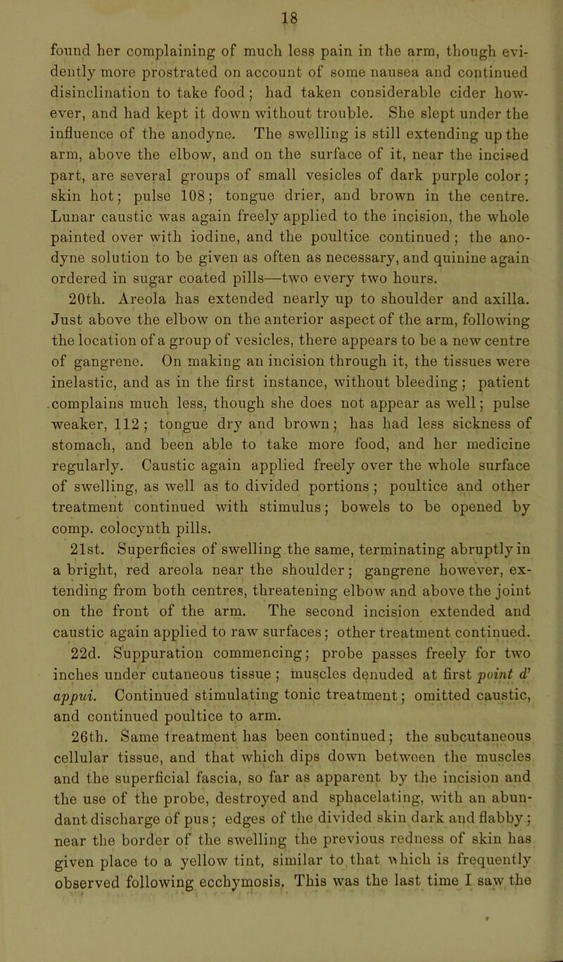 found her complaining of much less pain in the arm, though evi- dently more prostrated on account of some nausea and continued disinclination to take food; had taken considerable cider how- ever, and had kept it down without trouble. She slept under the influence of the anodyne. The swelling is still extending up the arm, above the elbow, and on the surface of it, near the incised part, are several groups of small vesicles of dark purple color; skin hot; pulse 108; tongue drier, and brown in the centre. Lunar caustic was again freely applied to the incision, the whole painted over with iodine, and the poultice continued ; the ano- dyne solution to be given as often as necessary, and quinine again ordered in sugar coated pills—two every two hours. 20th. Areola has extended nearly up to shoulder and axilla. Just above the elbow on the anterior aspect of the arm, following the location of a group of vesicles, there appears to be a new centre of gangrene. On making an incision through it, the tissues were inelastic, and as in the first instance, without bleeding; patient .complains much less, though she does not appear as well; pulse weaker, 112; tongue dry and brown; has had less sickness of stomach, and been able to take more food, and her medicine regularly. Caustic again applied freely over the whole surface of swelling, as well as to divided portions ; poultice and other treatment continued with stimulus; bowels to be opened by comp, colocynth pills. 21st. Superficies of swelling the same, terminating abruptly in a bright, red areola near the shoulder; gangrene however, ex- tending from both centres, threatening elbow and above the joint on the front of the arm. The second incision extended and caustic again applied to raw surfaces; other treatment continued. 22d. Suppuration commencing; probe passes freely for two inches under cutaneous tissue ; muscles denuded at first point d’ appui. Continued stimulating tonic treatment; omitted caustic, and continued poultice to arm. 26th. Same treatment has been continued; the subcutaneous cellular tissue, and that which dips down between the muscles and the superficial fascia, so far as apparent by the incision and the use of the probe, destroyed and sphacelating, with an abun- dant discharge of pus; edges of the divided skin dark and flabby; near the border of the swelling the previous redness of skin has given place to a yellow tint, similar to that which is frequently observed following ecchymosis. This was the last time I saw the