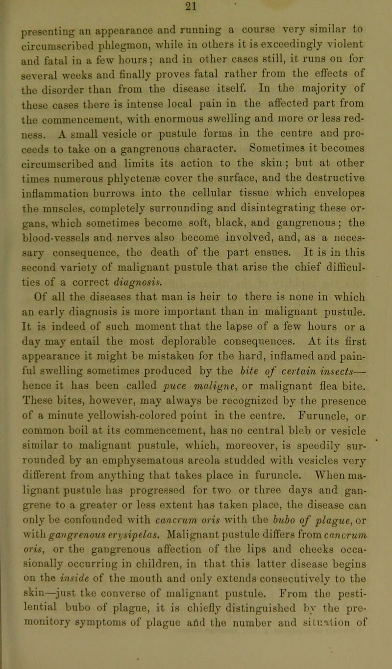 presenting an appearance and running a course very similar to circumscribed phlegmon, while in others it is exceedingly violent and fatal in a few hours; and in other cases still, it runs on for several weeks and finally proves fatal rather from the effects of the disorder than from the disease itself. In the majority of these cases there is intense local pain in the affected part from the commencement, with enormous swelling and more or less red- ness. A small vesicle or pustule forms in the centre and pro- ceeds to take on a gangrenous character. Sometimes it becomes circumscribed and limits its action to the skin ; but at other times numerous plilyctense cover the surface, and the destructive inflammation burrows into the cellular tissue which envelopes the muscles, completely surrounding and disintegrating these or- gans, which sometimes become soft, black, and gangrenous; the blood-vessels and nerves also become involved, and, as a neces- sary consequence, the death of the part ensues. It is in this second variety of malignant pustule that arise the chief difficul- ties of a correct diagnosis. Of all the diseases that man is heir to there is none in which an early diagnosis is more important than in malignant pustule. It is indeed of such moment that the lapse of a few hours or a day may entail the most deplorable consequences. At its first appearance it might be mistaken for the hard, inflamed and pain- ful swelling sometimes produced by the bite of certain insects— hence it has been called puce maligne, or malignant flea bite. These bites, however, may always be recognized by the presence of a minute yellowish-colored point in the centre. Furuncle, or common boil at its commencement, has no central bleb or vesicle similar to malignant pustule, which, moreover, is speedily sur- rounded by an emphysematous areola studded with vesicles very different from anything that takes place in furuncle. When ma- lignant pustule has progressed for two or three days and gan- grene to a greater or less extent has taken place, the disease can only be confounded with cancrum oris with the bubo of plague, or with gangrenous erysipelas. Malignant pustule differs from cancrum oris, or the gangrenous affection of the lips and cheeks occa- sionally occurring in children, in that this latter disease begins on the inside of the mouth and only extends consecutively to the skin—just the converse of malignant pustule. From the pesti- lential bubo of plague, it is chiefly distinguished by the pre- monitory symptoms of plague afld the number and situation of