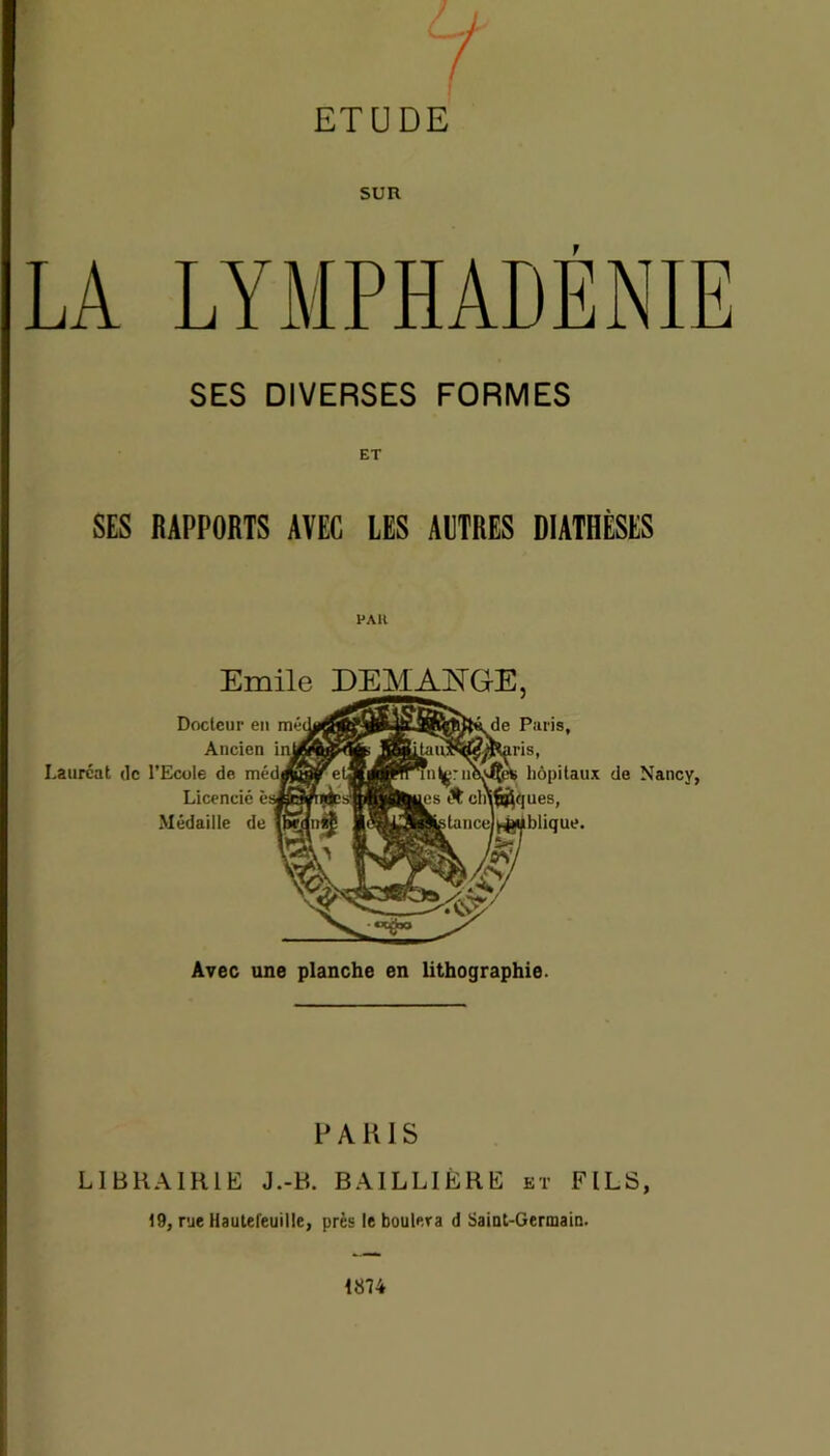 w f / ETUDE SUR T SES DIVERSES FORMES SES RAPPORTS AVEC LES AUTRES DIATHÈSES PAH Emile DEMANGE, Docteur en Ancien Lauréat tic l’Ecole de Licencié Médaille de de Paris, hôpitaux de Nancy, Avec une planche en lithographie. PARIS LIBRAIRIE J.-B. BAILLIÈRE et FILS, 19, rue Hautefeuille, près le boulera d Saint-Germain. 1874