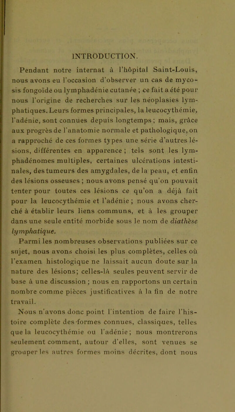 INTRODUCTION. Pendant notre internat à l’hôpital Saint-Louis, nous avons eu l’occasion d’observer un cas de myco- sis fongoïde ou lymphadénie cutanée ; ce fait a été pour Inous l’origine de recherches sur les néoplasies lym- phatiques. Leurs formes principales, la leucocythémie, l’adénie, sont connues depuis longtemps ; mais, grâce aux progrès de l’anatomie normale et pathologique, on a rapproché de ces formes types une série d’autres lé- sions, différentes en apparence ; tels sont les tym- phadénomes multiples, certaines ulcérations intesti- nales, des tumeurs des amygdales, de la peau, et enfin des lésions osseuses ; nous avons pensé qu’on pouvait tenter pour toutes ces lésions ce qu’on a déjà fait pour la leucocythémie et l’adénie ; nous avons cher- ché à établir leurs liens communs, et à les grouper dans une seule entité morbide sous le nom de diathèse Lymphatique. Parmi les nombreuses observations publiées sur ce sujet, nous avons choisi les plus complètes, celles où l’examen histologique ne laissait aucun doute sur la nature des lésions; celles-là seules peuvent servir de base à une discussion ; nous en rapportons un certain nombre comme pièces justificatives à la fin de notre travail. Nous n’avons donc point l’intention de faire J’his- toire complète des-formes connues, classiques, telles que la leucocythémie ou l’adénie; nous montrerons seulement comment, autour d’elles, sont venues se grouper les autres formes moins décrites, dont nous