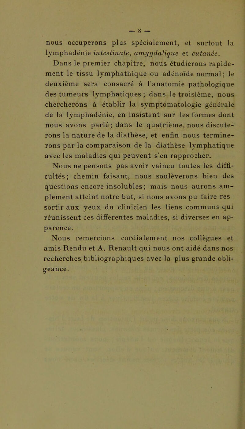 nous occuperons plus spécialement, et surtout la lymphadénie intestinale, amygdalique et cutanée. Dans le premier chapitre, nous étudierons rapide- ment le tissu lymphathique ou adénoïde normal ; le deuxième sera consacré à l’anatomie pathologique des tumeurs lymphatiques; dans le troisième, nous chercherons à établir la symptomatologie générale de la lymphadénie, en insistant sur les formes dont nous avons parlé; dans le quatrième, nous discute- rons la nature de la diathèse, et enfin nous termine- rons par la comparaison de la diathèse lymphatique avec les maladies qui peuvent s’en rapprocher. Nous ne pensons pas avoir vaincu toutes les diffi- cultés; chemin faisant, nous soulèverons bien des questions encore insolubles ; mais nous aurons am- plement atteint notre but, si nous avons pu faire res sortir aux yeux du clinicien les liens communs qui réunissent ces différentes maladies, si diverses en ap- parence. Nous remercions cordialement nos collègues et amis Rendu et A. Renault qui nous ont aidé dans nos recherches bibliographiques avec la plus grande obli- geance.