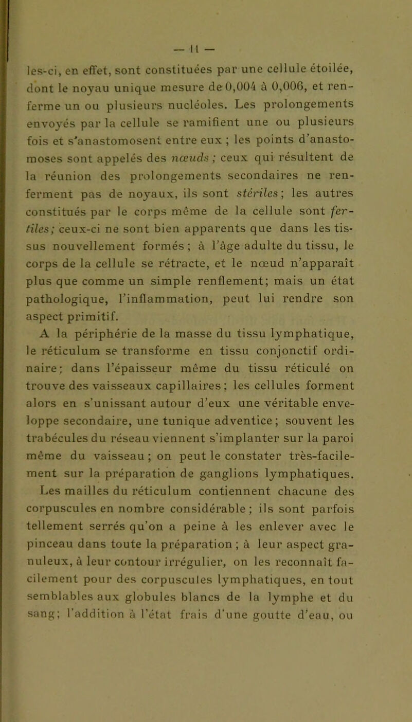 les-ci, en effet, sont constituées par une cellule étoilée, dont le noyau unique mesure de 0,004 à 0,000, et ren- ferme un ou plusieurs nucléoles. Les prolongements envoyés par la cellule se ramifient une ou plusieurs fois et s'anastomosent entre eux ; les points d’anasto- moses sont appelés des nœuds ; ceux qui résultent de la réunion des prolongements secondaires ne ren- ferment pas de noyaux, ils sont stériles ; les autres constitués par le corps même de la cellule sont fer- tiles; ceux-ci ne sont bien apparents que dans les tis- sus nouvellement formés; à l'ège adulte du tissu, le corps de la cellule se rétracte, et le nœud n’apparaît plus que comme un simple renflement; mais un état pathologique, l’inflammation, peut lui rendre son aspect primitif. A la périphérie de la masse du tissu lymphatique, le réticulum se transforme en tissu conjonctif ordi- naire; dans l’épaisseur même du tissu réticulé on trouve des vaisseaux capillaires; les cellules forment alors en s’unissant autour d’eux une véritable enve- loppe secondaire, une tunique adventice; souvent les trabécules du réseau viennent s’implanter sur la paroi même du vaisseau ; on peut le constater très-facile- ment sur la préparation de ganglions lymphatiques. Les mailles du réticulum contiennent chacune des corpuscules en nombre considérable; ils sont parfois tellement serrés qu’on a peine à les enlever avec le pinceau dans toute la préparation ; à leur aspect gra- nuleux, à leur contour irrégulier, on les reconnaît fa- cilement pour des corpuscules lymphatiques, en tout semblables aux globules blancs de la lymphe et du sang; l’addition à l’état frais d’une goutte d’eau, ou