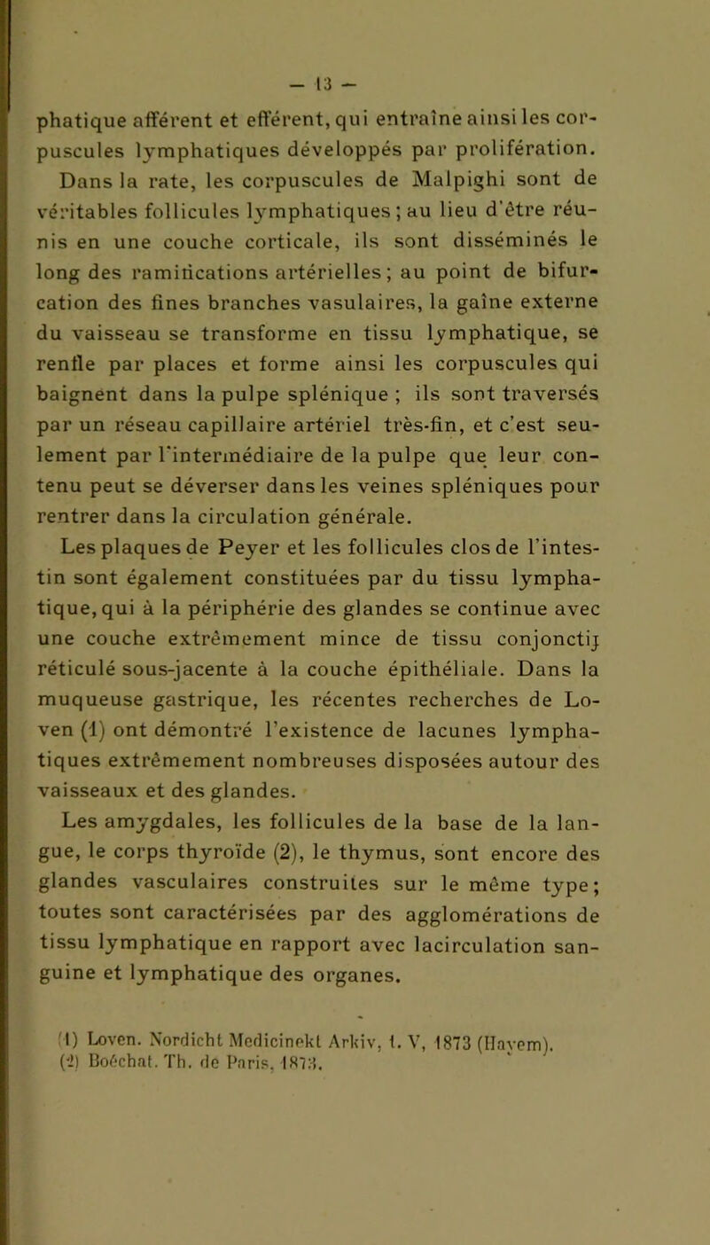 phatique afférent et efférent, qui entraîne ainsi les cor- puscules lymphatiques développés par prolifération. Dans la rate, les corpuscules de Malpighi sont de véritables follicules lymphatiques ; au lieu d'étre réu- nis en une couche corticale, ils sont disséminés le long des ramirications artérielles ; au point de bifur- cation des fines branches vasulaires, la gaine externe du vaisseau se transforme en tissu lymphatique, se renfle par places et forme ainsi les corpuscules qui baignent dans la pulpe splénique ; ils sont traversés par un réseau capillaire artériel très-fin, et c’est seu- lement par l'intermédiaire de la pulpe que leur con- tenu peut se déverser dans les veines spléniques pour rentrer dans la circulation générale. Les plaques de Peyer et les follicules clos de l’intes- tin sont également constituées par du tissu lympha- tique, qui à la périphérie des glandes se continue avec une couche extrêmement mince de tissu conjonctij réticulé sous-jacente à la couche épithéliale. Dans la muqueuse gastrique, les récentes recherches de Lo- ven (1) ont démontré l’existence de lacunes lympha- tiques extrêmement nombreuses disposées autour des vaisseaux et des glandes. Les amygdales, les follicules de la base de la lan- gue, le corps thyroïde (2), le thymus, sont encore des glandes vasculaires construites sur le même type; toutes sont caractérisées par des agglomérations de tissu lymphatique en rapport avec lacirculation san- guine et lymphatique des organes. U) Loven. Nordichl Medicinekt Arkiv, t. V, 1873 (ITavem). ('2) Boêchat. Th. de Paris, -1873.