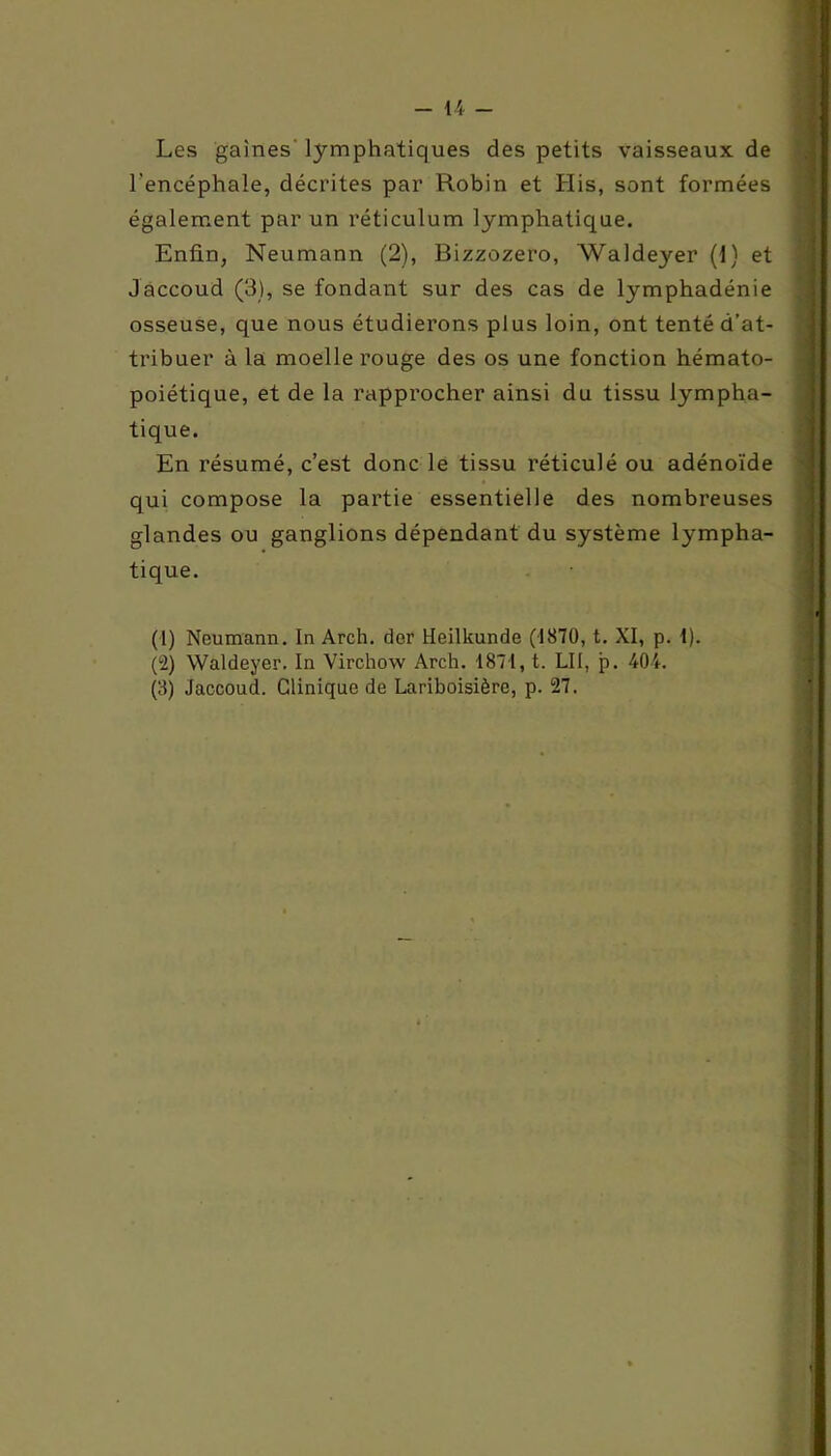 Les gaines lymphatiques des petits vaisseaux de l'encéphale, décrites par Robin et His, sont formées également par un réticulum lymphatique. Enfin, Neumann (2), Bizzozero, Waldeyer (1) et Jaccoud (3), se fondant sur des cas de lymphadénie osseuse, que nous étudierons plus loin, ont tenté d’at- tribuer à la moelle rouge des os une fonction hémato- poiétique, et de la rapprocher ainsi du tissu lympha- tique. En résumé, c’est donc le tissu réticulé ou adénoïde qui compose la partie essentielle des nombreuses glandes ou ganglions dépendant du système lympha- tique. (1) Neumann. In Arch. der Heilkunde (1870, t. XI, p. I). (2) Waldeyer. In Virchow Arch. 1871, t. LII, p. 404. (3) Jaccoud. Clinique de Lariboisière, p. 27.