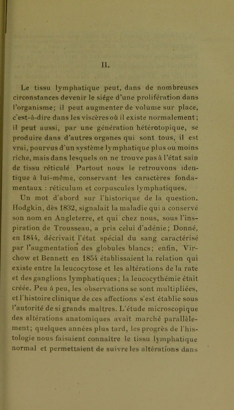 II. Le tissu lymphatique peut, dans de nombreuses circonstances devenir le siège d’une prolifération dans l’organisme; il peut augmenter de volume sur place, c’est-à-dire dans les viscères où il existe normalement; iil peut aussi, par une génération hétérotopique, se produire dans d’autres organes qui sont tous, il est vrai, pourvus d’un système lymphatique plus ou moins riche, mais dans lesquels on ne trouve pas à l’état sain de tissu réticulé Partout nous le retrouvons iden- tique à lui-mème, conservant les caractères fonda- mentaux : réticulum et corpuscules lymphatiques. Un mot d’abord sur l’historique de la question. Hodgkin, dès 1832, signalait la maladie qui a conservé son nom en Angleterre, et qui chez nous, sous l’ins- piration de Trousseau, a pris celui d’adénie; Donné, en 1844, décrivait l’état spécial du sang caractérisé par l’augmentation des globules blancs; enfin, Vir- chow et Bennett en 1854 établissaient la relation qui existe entre la leucocytose et les altérations de la rate et des ganglions lymphatiques ; la leucocythémie était créée. Peu à peu, les observations se sont multipliées, et l’histoire clinique de ces affections s’est établie sous l’autorité de si grands maîtres. L'étude microscopique des altérations anatomiques avait marché parallèle- ment; quelques années plus tard, les progrès de l’his- tologie nous faisaient connaître le tissu lymphatique normal et permettaient de suivre les altérations dans