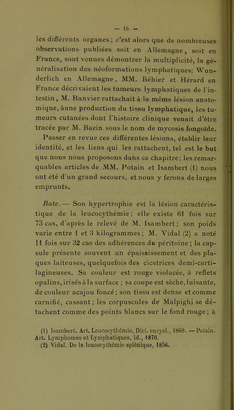 les différents organes; c'est alors que de nombreuses observations publiées soit en Allemagne, soit en France, sont venues démontrer la multiplicité, la gé- néralisation des néoformations lymphatiques: Wun- derlich en Allemagne, MM. Béhier et Hérard en France décrivaient les tumeurs lymphatiques de l’in- testin, M. Ranvier rattachait à la même lésion anato- mique, àune production du tissu lymphatique, les tu- meurs cutanées dont l’histoire clinique venait d’être tracée par M. Bazin sous le nom de mycosis fongoïde. Passer en revue ces différentes lésions, établir leur identité, et les liens qui les rattachent, tel est le but que nous nous proposons dans ce chapitre; les remar- quables articles de MM. Potain et Isambert (1) nous ont été d’un grand secours, et nous y ferons de larges emprunts. Rate.— Son hypertrophie est la lésion caractéris- tique de la leucocythémie ; elle existe 61 fois sur 73 cas, d’après le relevé de M. Isambert; son poids varie entre 1 et 3 kilogrammes; M. Vidal (2) a noté il fois sur 32 cas des adhérences du péritoine ; la cap- sule présente souvent un épaississement et des pla- ques laiteuses, quelquefois des cicatrices demi-carti- lagineuses. Sa couleur est rouge violacée, à reflets opalins, irisés à la surface ; sa coupe est sèche, luisante, de couleur acajou foncé; son tissu est dense et comme carnifié, cassant ; les corpuscules de Malpighi se dé- tachent comme des points blancs sur le fond rouge ; à (I) Isambert. Art. Leucocythémie, Dict. encycl., 1869. — Potain. Art. Lymphomes et Lymphatiques, id., 1870. (“2) Vidal. De la leucocythémie splénique, 1856.