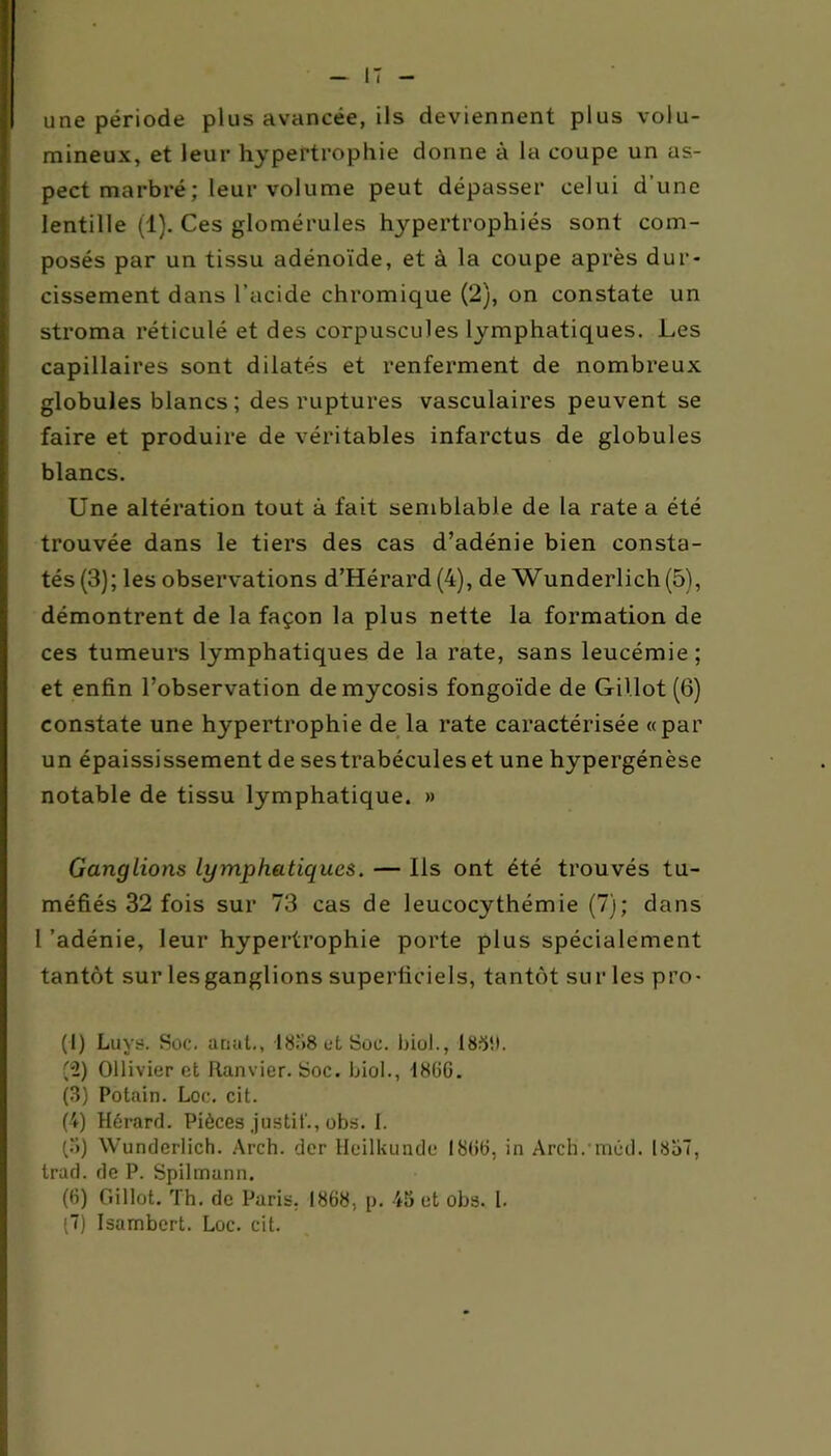 I une période plus avancée, ils deviennent plus volu- mineux, et leur hypertrophie donne à la coupe un as- pect marbré ; leur volume peut dépasser celui d’une lentille (1). Ces glomérules hypertrophiés sont com- posés par un tissu adénoïde, et à la coupe après dur- cissement dans l’acide chromique (2), on constate un stroma réticulé et des corpuscules lymphatiques. Les capillaires sont dilatés et renferment de nombreux globules blancs; des ruptures vasculaires peuvent se faire et produire de véritables infarctus de globules blancs. Une altération tout à fait semblable de la rate a été trouvée dans le tiers des cas d’adénie bien consta- tés (3); les observations d’Hérard (4), de Wunderlich (5), démontrent de la façon la plus nette la formation de ces tumeurs lymphatiques de la rate, sans leucémie; et enfin l’observation demycosis fongoïde de Gillot (6) constate une hypertrophie de la rate caractérisée «par un épaississement de sestrabécules et une hypergénèse notable de tissu lymphatique. » Ganglions lymphatiques. — Ils ont été trouvés tu- méfiés 32 fois sur 73 cas de leucocythémie (7); dans 1 'adénie, leur hypertrophie porte plus spécialement tantôt sur les ganglions superficiels, tantôt sur les pro- (1) Luys. Soc. anut., 18.'>8 et Soc. biol., 18511. (2) Ollivier et Ranvier. Soc. biol., 1866. (3) Potain. Loc. cit. (4) Hérard. Pièces justit'., obs. I. (3) Wunderlich. Arch. der Heilkundc 1866, in Arch.méd. 1857, trad. de P. Spilmann. (G) Gillot. Th. de Paris. 1868, p. 45 et obs. I. (7) Isambert. Loc. cit.