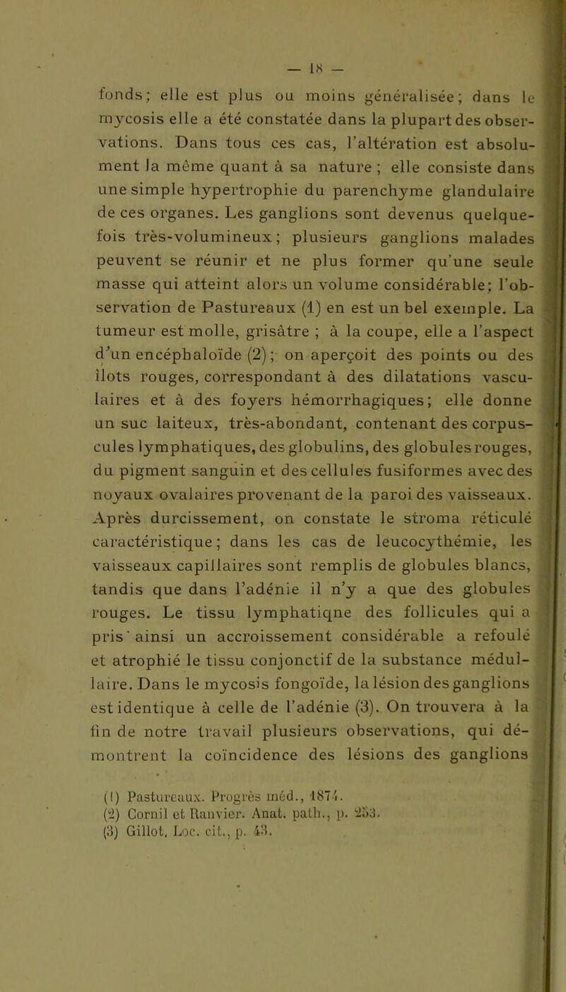 fonds; elle est plus ou moins généralisée'; dans le mycosis elle a été constatée dans la plupart des obser- vations. Dans tous ces cas, l’altération est absolu- ment la même quant à sa nature ; elle consiste dans une simple hypertrophie du parenchyme glandulaire de ces organes. Les ganglions sont devenus quelque- fois très-volumineux; plusieurs ganglions malades peuvent se réunir et ne plus former qu’une seule masse qui atteint alors un volume considérable; l’ob- servation de Pastureaux (1) en est un bel exemple. La tumeur est molle, grisâtre ; à la coupe, elle a l’aspect d'un encéphaloïde (2); on aperçoit des points ou des ilôts rouges, correspondant à des dilatations vascu- laires et à des foyers hémorrhagiques; elle donne un suc laiteux, très-abondant, contenant des corpus- cules lymphatiques, des globulins, des globules rouges, du pigment sanguin et des cellules fusiformes avec des noyaux ovalaires provenant de la paroi des vaisseaux. Après durcissement, on constate le stroma réticulé caractéristique ; dans les cas de leucocythémie, les vaisseaux capillaires sont remplis de globules blancs, tandis que dans l’adénie il n’y a que des globules rouges. Le tissu lymphatiqne des follicules qui a pris'ainsi un accroissement considérable a refoulé et atrophié le tissu conjonctif de la substance médul- laire. Dans le mycosis fongoïde, la lésion des ganglions est identique à celle de l’adénie (3). On trouvera à la fin de notre travail plusieurs observations, qui dé- montrent la coïncidence des lésions des ganglions (1) Pastureaux. Progrès méd., 1874. (2) Cornil et Ranvier. Anat. path., p. 2u3. (!5) Gillot. Loc. cit., p. 43.