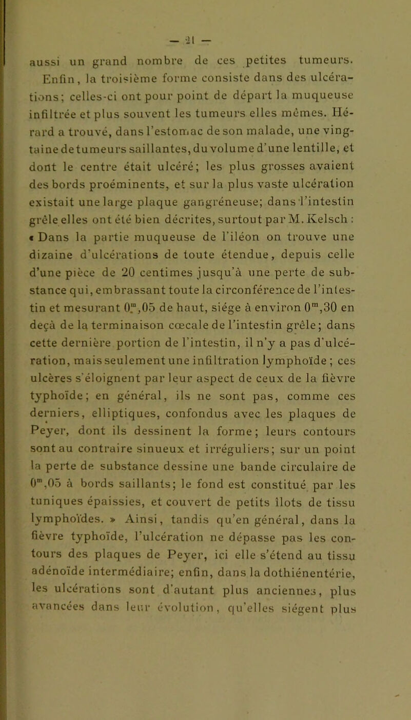 aussi un grand nombre de ces petites tumeurs. Enfin, la troisième forme consiste dans des ulcéra- tions; celles-ci ont pour point de départ la muqueuse infiltrée et plus souvent les tumeurs elles mêmes. Iié- rard a trouvé, dans l’estomac de son malade, une ving- taine de tu meurs saillantes, du volume d’une lentille, et dont le centre était ulcéré; les plus grosses avaient des bords proéminents, et sur la plus vaste ulcération existait une large plaque gangréneuse; dans l’intestin grêle elles ont été bien décrites, surtout par M. Kelsch : « Dans la partie muqueuse de l’iléon on trouve une dizaine d’ulcérations de toute étendue, depuis celle d’une pièce de 20 centimes jusqu’à une perte de sub- stance qui, embrassant toute la circonférence de l’inles- tin et mesurant 0“,05 de haut, siège à environ 0m,30 en deçà de la terminaison cœcale de l’intestin grêle ; dans cette dernière portion de l’intestin, il n’y a pas d’ulcé- ration, mais seulement une infiltration lymphoïde ; ces ulcères s’éloignent par leur aspect de ceux de la fièvre typhoïde; en général, ils ne sont pas, comme ces derniers, elliptiques, confondus avec les plaques de Peyer, dont ils dessinent la forme; leurs contours sont au contraire sinueux et irréguliers; sur un point la perte de substance dessine une bande circulaire de O1”,05 à bords saillants; le fond est constitué par les tuniques épaissies, et couvert de petits îlots de tissu lymphoïdes. » Ainsi, tandis qu’en général, dans la fièvre typhoïde, l’ulcération ne dépasse pas les con- tours des plaques de Peyer, ici elle s’étend au tissu adénoïde intermédiaire; enfin, dans la dothiénentérie, les ulcérations sont d’autant plus anciennes, plus avancées dans leur évolution, qu’elles siègent plus