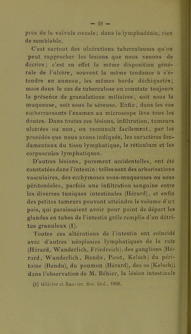 _ OC) _ près de la valvule cœcale; dans lu lymphadénie, rien de semblable. C’est surtout des ulcérations tuberculeuses qu’on peut rapprocher les lésions que nous venons de décrire ; c'est en effet la môme disposition géné- rale de l’ulcère, souvent la même tendance à s’é- tendre en anneau, les mêmes bords déchiquetés; mais dans le cas de tuberculose on constate toujours la présence de granulations miliaires, soit sous la muqueuse, soit sous la séreuse. Enfin, dans les cas embarrassants l’examen au microscope lève tous les doutes. Dans toutes ces lésions, infiltration, tumeurs ulcérées ou non, on reconnaît facilement, par les procédés que nous avons indiqués, les caractères fon- damentaux du tissu lymphatique, le réticulum et les corpuscules lymphatiques. D'autres lésions, purement accidentelles, ont été constatéesdans l’intestin : tellessont des arborisations vasculaires, des ecchymoses sous-muqueuses ou sous péritonéales, parfois une infiltration sanguine entre les diverses tuniques intestinales (Hérard), et enfin des petites tumeurs pouvant atteindre le volume d'un pois, qui paraissaient avoir pour point de départ les glandes en tubes de l’intestin grêle remplis d’un détri- tus granuleux (1). Toutes ces altérations de l’intestin ont coïncidé avec d’autres néoplasies lymphatiques de la rate (Hérard, Wunderlich, Friedreich), des ganglions (Hé- rard, Wunderlich, Rendu, Picot, Kelsch) du péri- toine (Rendu), du poumon (Hérard), des os (Kelsch); dans l’observation de M. Béhier, la lésion intestinale (l) Ollivior et Ram ier. Soc. biol., ISGG.