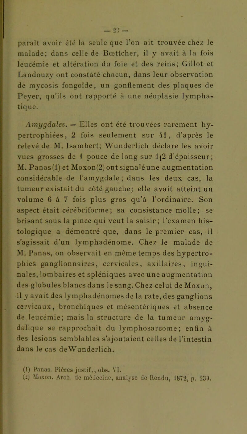 parait avoir été la seule que l’on ait trouvée chez le malade; dans celle de Bœttcher, il y avait à la fois leucémie et altération du foie et des reins; Gillot et Landouzy ont constaté chacun, dans leur observation de mycosis fongoïde, un gonflement des plaques de Peyer, qu’ils ont rapporté à une néoplasie lympha- tique. Amygdales. — Elles ont été trouvées rarement hy- pertrophiées, 2 fois seulement sur 41, d’après le relevé de M. Isambert; Wunderlich déclare les avoir vues grosses de 1 pouce de long sur 1(2 d’épaisseur; M. Panas(l) et Moxon(2) ontsignaléune augmentation considérable de l’amygdale ; dans les deux cas, la tumeur existait du côté gauche; elle avait atteint un volume 6 à 7 fois plus gros qu’à l’ordinaire. Son aspect était cérébriforme ; sa consistance molle ; se brisant sous la pince qui veut la saisir; l’examen his- tologique a démontré que, dans le premier cas, il s’agissait d’un lymphadénome. Chez le malade de M. Panas, on observait en même temps des hypertro- phies ganglionnaires, cervicales, axillaires, ingui- nales, lombaires et spléniques avec une augmentation des globules blancs dans le sang. Chez celui de Moxon, il y avait des lymphadénomes de la rate, des ganglions cervicaux, bronchiques et mésentériques et absence de leucémie; mais la structure de la tumeur amvg- dalique se rapprochait du lymphosarcome; enfin à des lésions semblables s’ajoutaient celles de l’intestin dans le cas deWunderlich. (I) Panas. Pièces justif,, obs. VI. C-l Muxon. Arch. de méJceine, analyse de Rendu, 1872, p. 233.