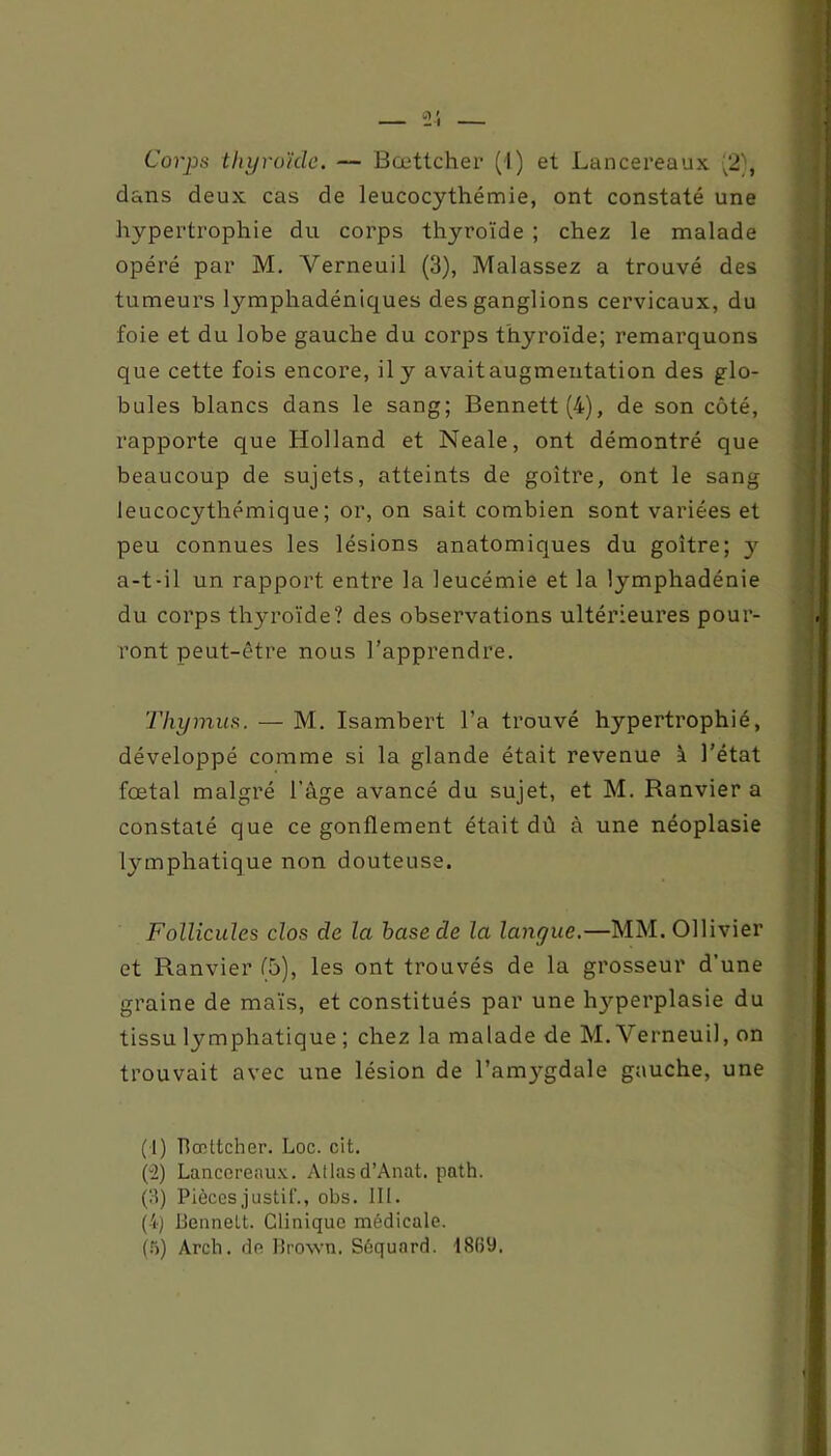 Corps thyroïde. — Bœttcher (1) et Lancereaux ;2), dans deux cas de leucocythémie, ont constaté une hypertrophie du corps thyroïde ; chez le malade opéré par M. Yerneuil (3), Malassez a trouvé des tumeurs lymphadéniques des ganglions cervicaux, du foie et du lobe gauche du corps thyroïde; remarquons que cette fois encore, il y avaitaugmeutation des glo- bules blancs dans le sang; Bennett (4), de son côté, rapporte que Holland et Neale, ont démontré que beaucoup de sujets, atteints de goitre, ont le sang leucocythémique; or, on sait combien sont variées et peu connues les lésions anatomiques du goitre; y a-t-il un rapport entre la leucémie et la lymphadénie du corps thyroïde? des observations ultérieures pour- ront peut-être nous l’apprendre. Thymus. — M. Isambert l’a trouvé hypertrophié, développé comme si la glande était revenue à l’état fœtal malgré l’âge avancé du sujet, et M. Ranvier a constaté que ce gonflement était dû à une néoplasie lymphatique non douteuse. Follicules clos de la hase de la langue.—MM.Ollivier et Ranvier (5), les ont trouvés de la grosseur d’une graine de maïs, et constitués par une hyperplasie du tissu lymphatique ; chez la malade de M. Yerneuil, on trouvait avec une lésion de l’amygdale gauche, une (1) flœttcher. Loc. cit. (2) Lancereaux. Atlasd’Anat. path. (3) Pièces justif., obs. III. (4) flennelt. Clinique médicale. (5) Arch. de Brown. Séquord. 18(59.