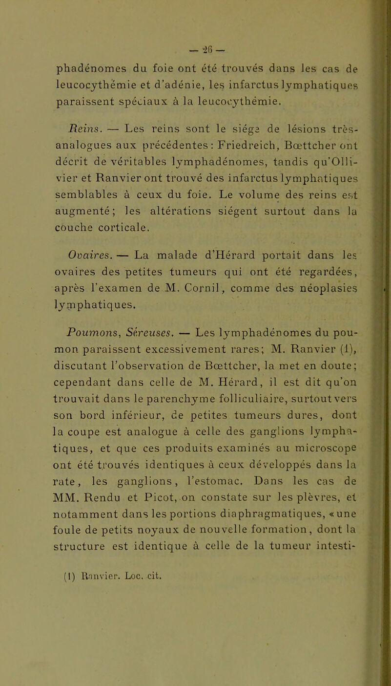 phadénomes du foie ont été trouvés dans les cas de Reins. — Les reins sont le siège de lésions très- analogues aux précédentes: Friedreich, Bœttcher ont décrit de véritables lymphadénomes, tandis qu’Olli- vier et Ranvier ont trouvé des infarctus lymphatiques semblables à ceux du foie. Le volume des reins est augmenté; les altérations siègent surtout dans la couche corticale. Ovaires. — La malade d’Hérard portait dans les ovaires des petites tumeurs qui ont été regardées, après l’examen de M. Cornil, comme des néoplasies lymphatiques. Poumons, Séreuses. — Les lymphadénomes du pou- mon paraissent excessivement rares; M. Ranvier (1), discutant l’observation de Bœttcher, la met en doute; cependant dans celle de M. Hérard, il est dit qu’on trouvait dans le parenchyme folliculiaire, surtout vers son bord inférieur, de petites tumeurs dures, dont la coupe est analogue à celle des ganglions lympha- tiques, et que ces produits examinés au microscope ont été trouvés identiques à ceux développés dans la rate, les ganglions, l’estomac. Dans les cas de MM. Rendu et Picot, on constate sur les plèvres, et notamment dans les portions diaphragmatiques, « une foule de petits noyaux de nouvelle formation, dont la structure est identique à celle de la tumeur intesti- leucocythémie et d’adénie, les infarctus lymphatiques paraissent spéciaux à la leucooythémie. (1) rtnnvier. Loc. cit.