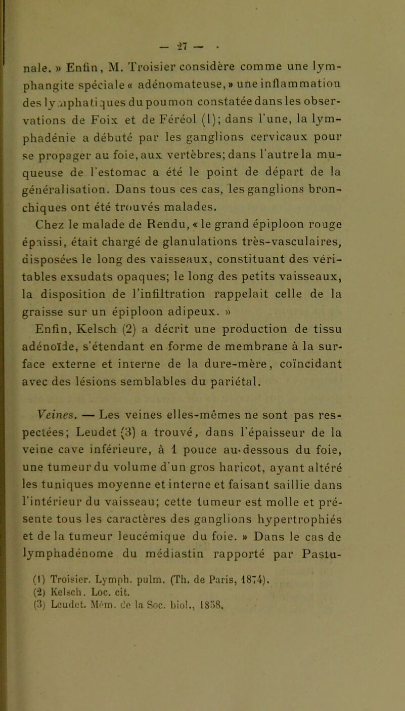 on - -27 — • nale. » Enfin, M. Troisier considère comme une lym- phangite spéciale « adénomateuse, » une inflammation des lymphati ques du poumon constatée dans les obser- vations de Foix et de Féréol (l); dans l’une, la lym- phadénie a débuté par les ganglions cervicaux pour se propager au foie, aux vertèbres; dans l’autre la mu- queuse de l’estomac a été le point de départ de la généralisation. Dans tous ces cas, les ganglions bron- chiques ont été trouvés malades. Chez le malade de Rendu, « le grand épiploon rouge épaissi, était chargé de glanulations très-vasculaires, disposées le long des vaisseaux, constituant des véri- tables exsudats opaques; le long des petits vaisseaux, la disposition de l’infiltration rappelait celle de la graisse sur un épiploon adipeux. » Enfin, Kelsch (2) a décrit une production de tissu adénoïde, s’étendant en forme de membrane à la sur- face externe et interne de la dure-mère, coïncidant avec des lésions semblables du pariétal. Veines. — Les veines elles-mêmes ne sont pas res- veine cave inférieure, à 1 pouce au-dessous du foie, une tumeur du volume d’un gros haricot, ayant altéré les tuniques moyenne et interne et faisant saillie dans l’intérieur du vaisseau; cette tumeur est molle et pré- sente tous les caractères des ganglions hypertrophiés et de la tumeur leucémique du foie. » Dans le cas de lymphadénome du médiastin rapporté par Pastu- . (I) Troisier. Lymph. pulm. (Th. de Paris, 1874). (-2) Kelsch. Loc. cit. (3) Leudet. Mém. de la Soc. biol., 1838.