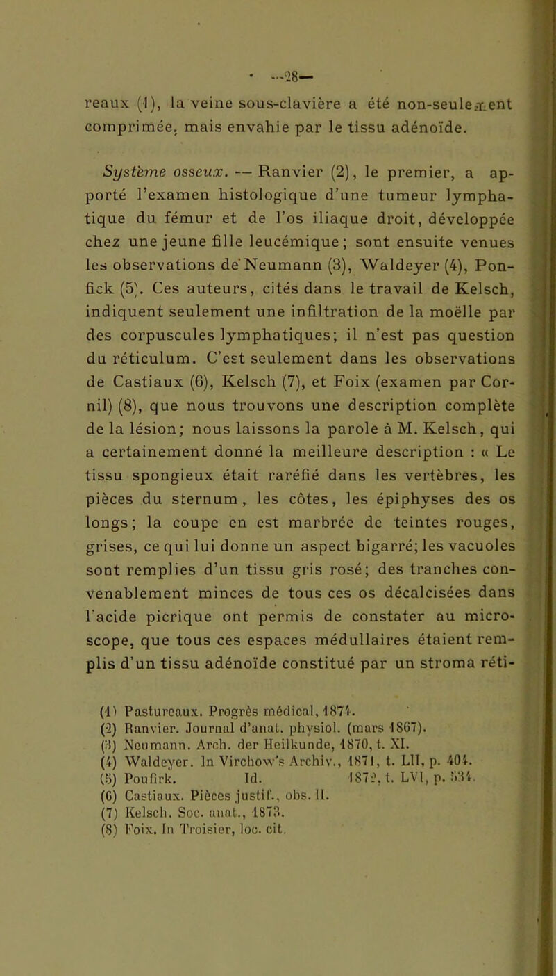 • —28— reaux (1), la veine sous-clavière a été non-seulement comprimée, mais envahie par le tissu adénoïde. Système osseux. — Ranvier (2), le premier, a ap- porté l’examen histologique d’une tumeur lympha- tique du fémur et de l’os iliaque droit, développée chez une jeune fille leucémique; sont ensuite venues les observations de'Neumann (3), Waldeyer (4), Pon- fick (5\ Ces auteurs, cités dans le travail de Kelsch, indiquent seulement une infiltration de la moëlle par des corpuscules lymphatiques; il n’est pas question du réticulum. C’est seulement dans les observations de Castiaux (6), Kelsch (7), et Foix (examen par Cor- nil) (8), que nous trouvons une description complète de la lésion; nous laissons la parole à M. Kelsch, qui a certainement donné la meilleure description : « Le tissu spongieux était raréfié dans les vertèbres, les pièces du sternum, les côtes, les épiphyses des os longs; la coupe en est marbrée de teintes rouges, grises, ce qui lui donne un aspect bigarré; les vacuoles sont remplies d’un tissu gris rosé; des tranches con- venablement minces de tous ces os décalcisées dans l'acide picrique ont permis de constater au micro- scope, que tous ces espaces médullaires étaient rem- plis d’un tissu adénoïde constitué par un stroma réti- (1) Pastureaux. Progrès médical, 4874. (2) Ranvier. Journal d’anat. physiol. (mars 1867). (3) Neumann. Arch. der HcilUundc, -1870, t. XI. (4) Waldeyer. In Virchow's Archiv., 1871, t. LU, p. 404. (5) Pou firk. Id. 1872, t. LVï, p. RSt. (6) Castiaux. Pièces justif., obs. 11. (7) Kelsch. Soc. anat., 1873. (8) Poix, fn Troisier, loc. cit.