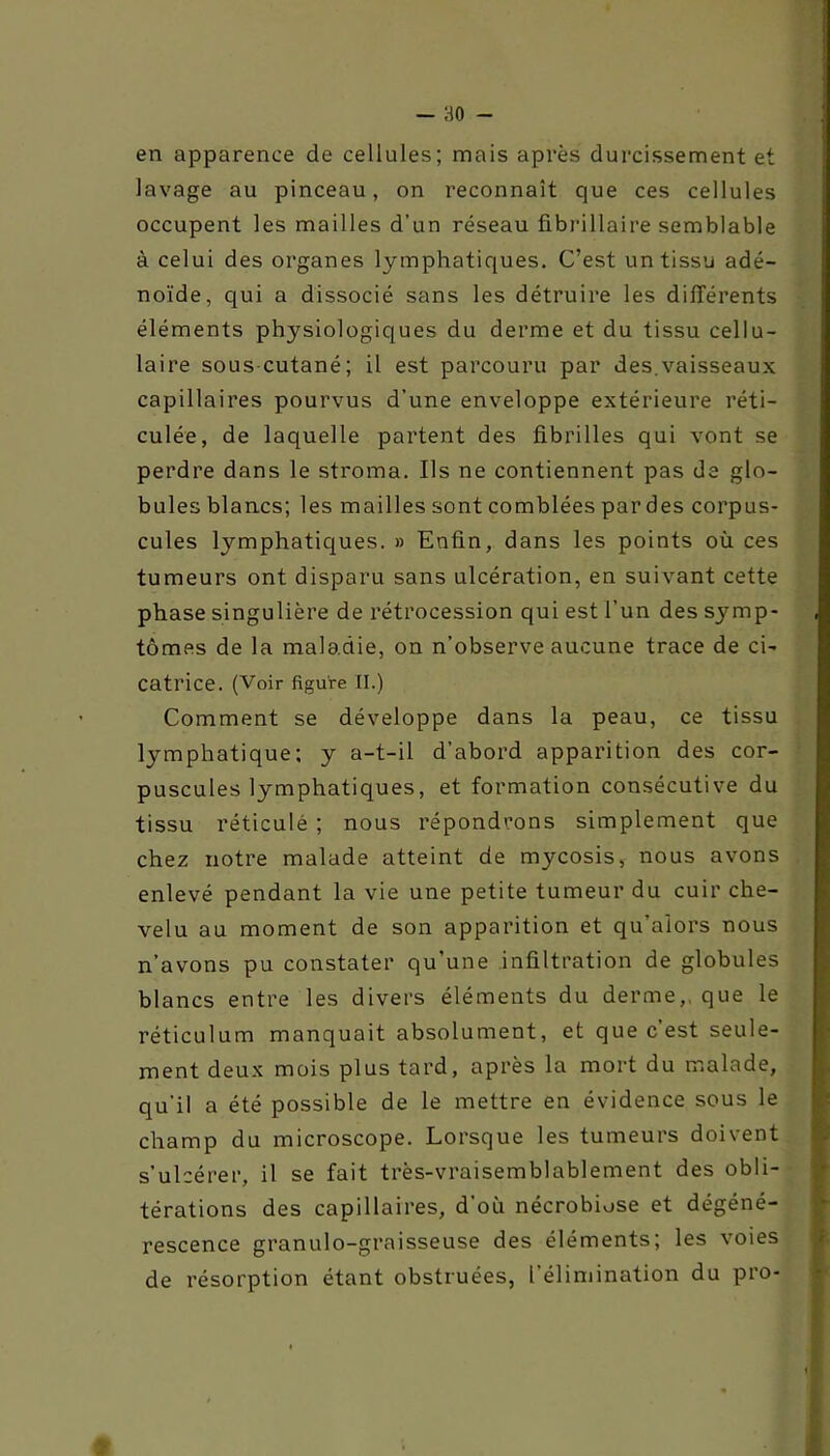 en apparence de cellules; mais après durcissement et lavage au pinceau, on reconnaît que ces cellules occupent les mailles d’un réseau fibrillaire semblable à celui des organes lymphatiques. C’est un tissu adé- noïde, qui a dissocié sans les détruire les différents éléments physiologiques du derme et du tissu cellu- laire sous cutané; il est parcouru par des.vaisseaux capillaires pourvus d’une enveloppe extérieure réti- culée, de laquelle partent des fibrilles qui vont se perdre dans le stroma. Ils ne contiennent pas de glo- bules blancs; les mailles sont comblées par des corpus- cules lymphatiques. » Enfin, dans les points où ces tumeurs ont disparu sans ulcération, en suivant cette phase singulière de rétrocession qui est l’un des symp- tômes de la maladie, on n’observe aucune trace de ci- catrice. (Voir figure II.) Comment se développe dans la peau, ce tissu lymphatique; y a-t-il d’abord apparition des cor- puscules lymphatiques, et formation consécutive du tissu réticulé ; nous répondrons simplement que chez notre malade atteint de mycosis, nous avons enlevé pendant la vie une petite tumeur du cuir che- velu au moment de son apparition et qu’aiors nous n’avons pu constater qu’une infiltration de globules blancs entre les divers éléments du derme,, que le réticulum manquait absolument, et que c est seule- ment deux mois plus tard, après la mort du malade, qu'il a été possible de le mettre en évidence sous le champ du microscope. Lorsque les tumeurs doivent s’ulcérer, il se fait très-vraisemblablement des obli- térations des capillaires, d’où nécrobiose et dégéné- rescence granulo-graisseuse des éléments; les voies de résorption étant obstruées, l'élimination du pro-