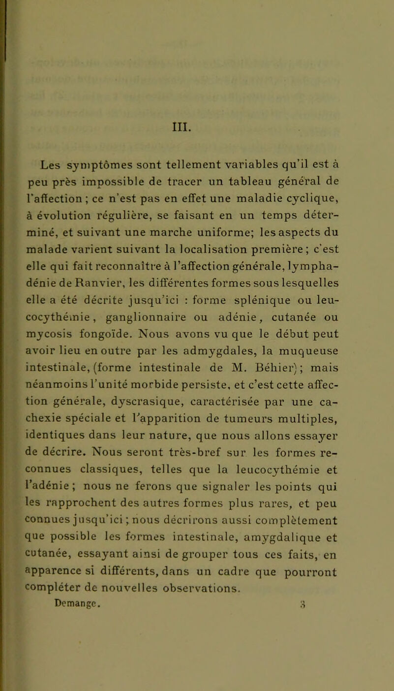 III. Les symptômes sont tellement variables qu’il est à peu près impossible de tracer un tableau général de l’affection ; ce n’est pas en effet une maladie cyclique, à évolution régulière, se faisant en un temps déter- miné, et suivant une marche uniforme; les aspects du malade varient suivant la localisation première ; c’est elle qui fait reconnaître à l’affection générale, lympha- dénie de Ranvier, les différentes formes sous lesquelles elle a été décrite jusqu’ici : forme splénique ou leu- cocythémie, ganglionnaire ou adénie, cutanée ou mycosis fongoïde. Nous avons vu que le début peut avoir lieu en outre par les admygdales, la muqueuse intestinale, (forme intestinale de M. Béliier) ; mais néanmoins l’unité morbide persiste, et c’est cette affec- tion générale, dyscrasique, caractérisée par une ca- chexie spéciale et l'apparition de tumeurs multiples, identiques dans leur nature, que nous allons essayer de décrire. Nous seront très-bref sur les formes re- connues classiques, telles que la leucocythémie et l’adénie; nous ne ferons que signaler les points qui les rapprochent des autres formes plus rares, et peu connues jusqu’ici ; nous décrirons aussi complètement que possible les formes intestinale, amygdalique et cutanée, essayant ainsi de grouper tous ces faits, en apparence si différents, dans un cadre que pourront compléter de nouvelles observations. Domange. 3