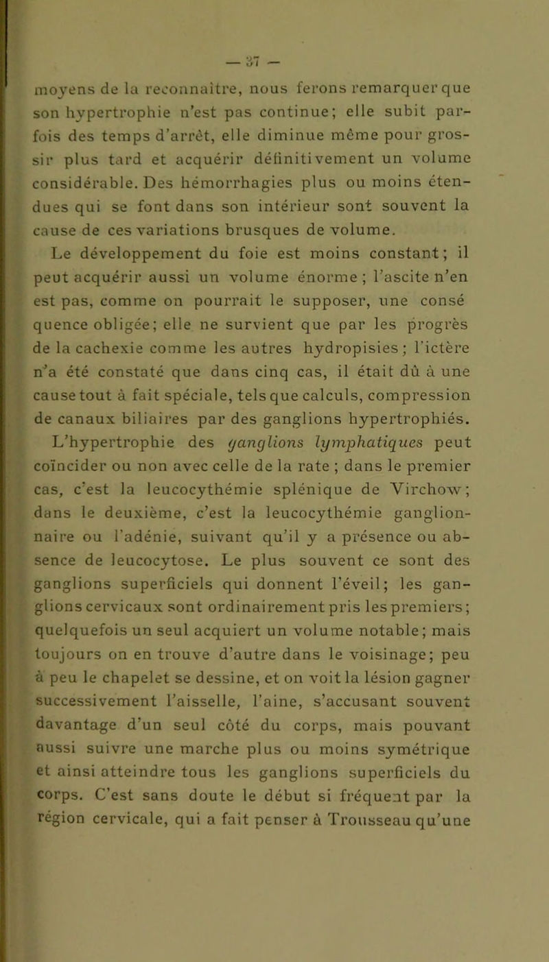 moyens de la reconnaître, nous ferons remarquer que son hypertrophie n’est pas continue; elle subit par- fois des temps d’arrêt, elle diminue même pour gros- sir plus tard et acquérir déliniti vement un volume considérable. Des hémorrhagies plus ou moins éten- dues qui se font dans son intérieur sont souvent la cause de ces variations brusques de volume. Le développement du foie est moins constant; il peut acquérir aussi un volume énorme; l’ascite n’en est pas, comme on pourrait le supposer, une consé quence obligée ; elle ne survient que par les progrès de la cachexie comme les autres hydropisies; l’ictère n’a été constaté que dans cinq cas, il était dû à une cause tout à fait spéciale, tels que calculs, compression de canaux biliaires par des ganglions hypertrophiés. L’hypertrophie des ganglions lymphatiques peut coïncider ou non avec celle de la rate ; dans le premier cas, c’est la leucocythémie splénique de Virchow; dans le deuxième, c’est la leucocythémie ganglion- naire ou l’adénie, suivant qu’il y a présence ou ab- sence de leucocytose. Le plus souvent ce sont des ganglions superficiels qui donnent l’éveil; les gan- glions cervicaux sont ordinairement pris les premiers ; quelquefois un seul acquiert un volume notable; mais toujours on en trouve d’autre dans le voisinage; peu à peu le chapelet se dessine, et on voit la lésion gagner successivement l’aisselle, l’aine, s’accusant souvent davantage d’un seul côté du corps, mais pouvant aussi suivre une marche plus ou moins symétrique et ainsi atteindre tous les ganglions superficiels du corps. C’est sans doute le début si fréquent par la région cervicale, qui a fait penser à Trousseau qu’une