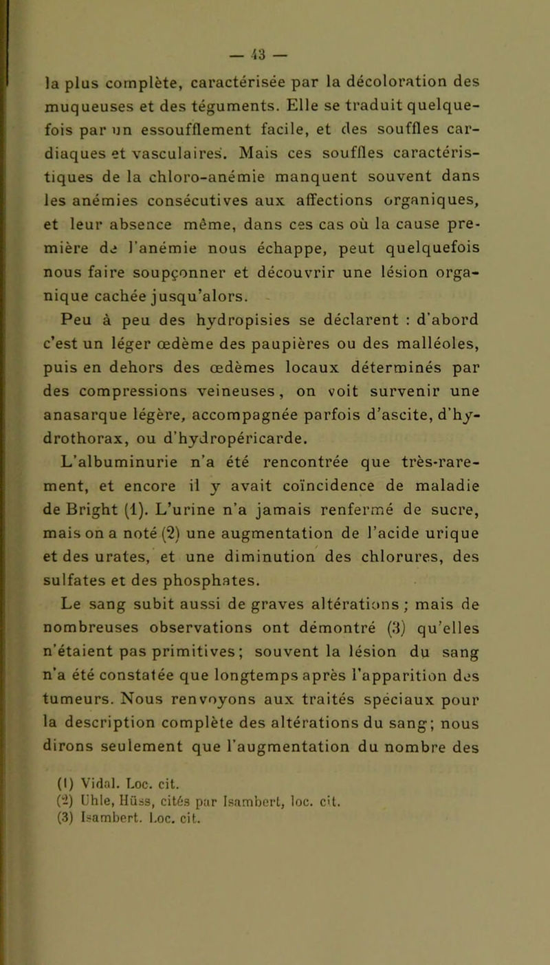 la plus complète, caractérisée par la décoloration des muqueuses et des téguments. Elle se traduit quelque- fois par un essoufflement facile, et des souffles car- diaques et vasculaires. Mais ces souffles caractéris- tiques de la chloro-anémie manquent souvent dans les anémies consécutives aux affections organiques, et leur absence même, dans ces cas où la cause pre- mière de l’anémie nous échappe, peut quelquefois nous faire soupçonner et découvrir une lésion orga- nique cachée jusqu’alors. Peu à peu des hydropisies se déclarent : d'abord c’est un léger œdème des paupières ou des malléoles, puis en dehors des œdèmes locaux déterminés par des compressions veineuses, on voit survenir une anasarque légère, accompagnée parfois d’ascite, d’hy- drothorax, ou d’hydropéricarde. L’albuminurie n’a été rencontrée que très-rare- ment, et encore il y avait coïncidence de maladie de Bright (1). L’urine n’a jamais renfermé de sucre, mais on a noté (2) une augmentation de l’acide urique , / et des urates, et une diminution des chlorures, des sulfates et des phosphates. Le sang subit aussi de graves altérations; mais de nombreuses observations ont démontré (3) qu’elles n’étaient pas primitives ; souvent la lésion du sang n'a été constatée que longtemps après l’apparition des tumeurs. Nous renvoyons aux traités spéciaux pour la description complète des altérations du sang; nous dirons seulement que l’augmentation du nombre des (I) Vidal. Loc. cit. (2) lihle, Hiias, cités par Isambert, loc. cit. (3) Isambert. Loc. cit.