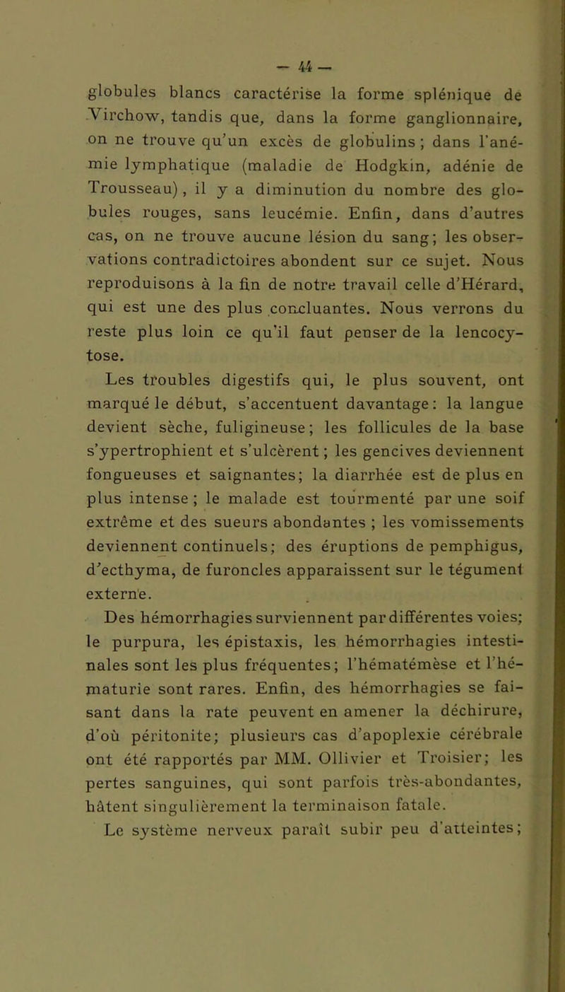 globules blancs caractérise la forme splénique de A irchow, tandis que, dans la forme ganglionnaire, on ne trouve qu’un excès de globulins ; dans l’ané- mie lymphatique (maladie de Hodgkin, adénie de Trousseau), il y a diminution du nombre des glo- bules rouges, sans leucémie. Enfin, dans d’autres cas, on ne trouve aucune lésion du sang; les obser- vations contradictoires abondent sur ce sujet. Nous reproduisons à la fin de notre travail celle d’Hérard, qui est une des plus concluantes. Nous verrons du reste plus loin ce qu’il faut penser de la lencocy- tose. Les troubles digestifs qui, le plus souvent, ont marqué le début, s’accentuent davantage: la langue devient sèche, fuligineuse; les follicules de la base s’ypertrophient et s’ulcèrent; les gencives deviennent fongueuses et saignantes; la diarrhée est de plus en plus intense; le malade est tourmenté par une soif extrême et des sueurs abondantes ; les vomissements deviennent continuels; des éruptions de pemphigus, d'ecthyma, de furoncles apparaissent sur le tégument externe. Des hémorrhagies surviennent par différentes voies; le purpura, les épistaxis, les hémorrhagies intesti- nales sont les plus fréquentes; l’hématémèse et l’hé- maturie sont rares. Enfin, des hémorrhagies se fai- sant dans la rate peuvent en amener la déchirure, d’où péritonite; plusieurs cas d’apoplexie cérébrale ont été rapportés par MM. Ollivier et Troisier; les pertes sanguines, qui sont parfois très-abondantes, hâtent singulièrement la terminaison fatale. Le système nerveux parait subir peu d atteintes;