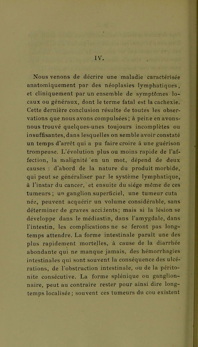 IV. Nous venons de décrire une maladie caractérisée anatomiquement par des néoplasies lymphatiques, et cliniquement par un ensemble de symptômes lo- caux ou généraux, dont le terme fatal est la cachexie. Cette dernière conclusion résulte de toutes les obser- vations que nous avons compulsées ; à peine en avons- nous trouvé quelques-unes toujours incomplètes ou insuffisantes, dans lesquelles on semble avoir constaté un temps d’arrêt qui a pu faire croire à une guérison trompeuse. L’évolution plus ou moins rapide de l’af- fection, la malignité en un mot, dépend de deux causes : d’abord de la nature du produit morbide, qui peut se généraliser par le système lymphatique, à l’instar du cancer, et ensuite du siège même de ces tumeurs; un ganglion superficiel, une tumeur cuta née, peuvent acquérir un volume considérable, sans déterminer de graves accidents; mais si la lésion se développe dans le médiastin, dans l’amygdale, dans l’intestin, les complications ne se feront pas long- temps attendre. La forme intestinale parait une des plus rapidement mortelles, à cause de la diarrhée abondante qui ne manque jamais, des hémorrhagies intestinales qui sont souvent la conséquence des ulcé- rations, de l’obstruction intestinale, ou de la périto- nite consécutive. La forme splénique ou ganglion- naire, peut au contraire rester pour ainsi dire long- temps localisée; souvent ces tumeurs du cou existent