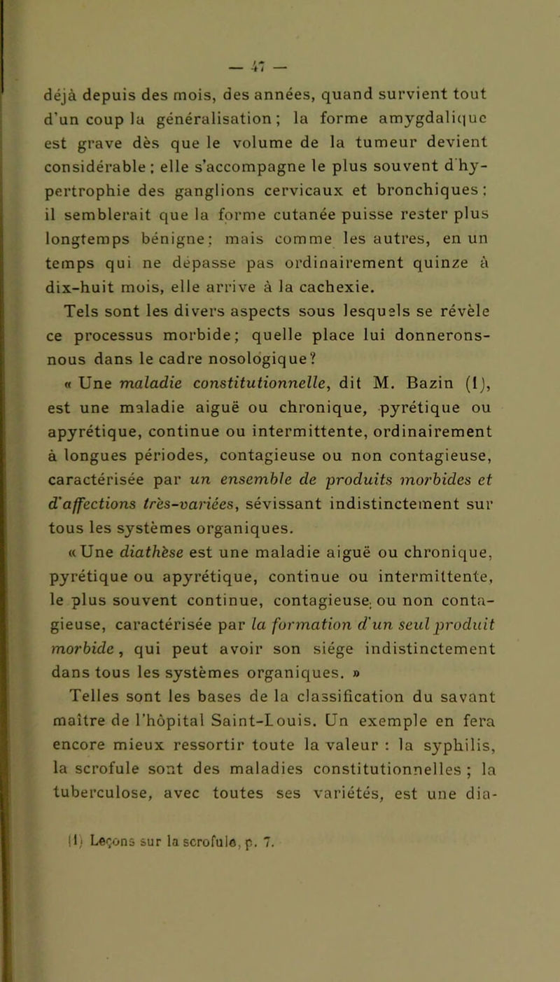 déjà depuis des mois, des années, quand survient tout d’un coup la généralisation; la forme amygdaliquc est grave dès que le volume de la tumeur devient considérable; elle s’accompagne le plus souvent d hy- pertrophie des ganglions cervicaux et bronchiques; il semblerait que la forme cutanée puisse rester plus longtemps bénigne; mais comme les autres, en un temps qui ne dépassé pas ordinairement quinze à dix-huit mois, elle arrive à la cachexie. Tels sont les divers aspects sous lesquels se révèle ce processus morbide; quelle place lui donnerons- nous dans le cadre nosologique? « Une maladie constitutionnelle, dit M. Bazin (1), est une maladie aiguë ou chronique, pyrétique ou apyrétique, continue ou intermittente, ordinairement à longues périodes, contagieuse ou non contagieuse, caractérisée par un ensemble de produits morbides et d’affections très-variées, sévissant indistinctement sur tous les systèmes organiques. «Une diathèse est une maladie aiguë ou chronique, pyrétique ou apyrétique, continue ou intermittente, le plus souvent continue, contagieuse: ou non conta- gieuse, caractérisée par la formation d'un seul produit morbide, qui peut avoir son siège indistinctement dans tous les systèmes organiques. » Telles sont les bases de la classification du savant maître de l’hôpital Saint-Louis. Un exemple en fera encore mieux ressortir toute la valeur : la syphilis, la scrofule sont des maladies constitutionnelles ; la tuberculose, avec toutes ses variétés, est une dia-