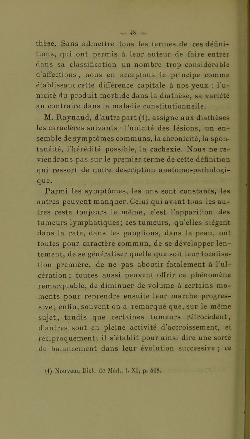 thèse. Sans admettre tous les termes de ces défini- tions, qui ont permis à leur auteur de faire entrer dans sa classification un nombre trop considérable d’affections, nous en acceptons le principe comme établissant cette différence capitale à nos yeux : l'u- nicité du produit morbide dans la diathèse, sa variété au contraire dans la maladie constitutionnelle. M. Raynaud, d’autre part (1), assigne aux diathèses les caractères suivants : l’unicité des lésions, un en- semble de symptômes communs, la chronicité, la spon- tanéité, l’hérédité possible, la cachexie. Nous ne re- viendrons pas sur le premier terme de cette définition qui ressort de notre description anatomo-pathologi- que. Parmi les symptômes, les uns sont constants, les autres peuvent manquer. Celui qui avant tous les au- tres reste toujours le même, c’est l’apparition des tumeurs lymphatiques; ces tumeurs, qu’elles siègent dans la rate, dans les ganglions, dans la peau, ont toutes pour caractère commun, de se développer len- tement, de se généraliser quelle que soit leur localisa- tion première, de ne pas aboutir fatalement à l’ul- cération ; toutes aussi peuvent offrir ce phénomène remarquable, de diminuer de volume à certains mo- ments pour reprendre ensuite leur marche progres- sive ; enfin, souvent on a remarqué que, sur le même sujet, tandis que certaines tumeurs rétrocèdent, d’autres sont en pleine activité d’accroissement, et réciproquement; il s’établit pour ainsi dire une sorte de balancement dans leur évolution successive ; ce (1) Nouveau Dict, de Med., t. XI, p. 418.