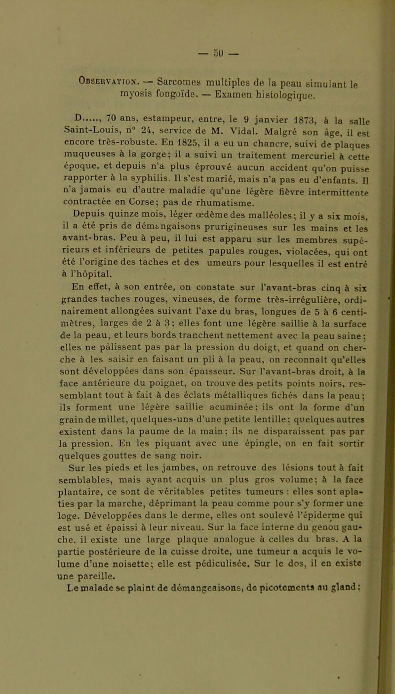 Observation. — Sarcomes multiples de la peau simulant le myosis fongoïde. — Examen histologique. D » 7° ans> estampeur, entre, le 9 janvier 1873, à la salle Saint-Louis, n° 24, service de M. Vidal. Malgré son âge, il est encore très-robuste. En 1825, il a eu un chancre, suivi de plaques muqueuses à la gorge; il a suivi un traitement mercuriel à cette époque, et depuis n’a plus éprouvé aucun accident qu’on puisse rapporter à la syphilis. Il s’est marié, mais n’a pas eu d’enfants. Il n a jamais eu d autre maladie qu’une légère fièvre intermittente contractée en Corse; pas de rhumatisme. Depuis quinze mois, léger œdème des malléoles; il y a six mois, il a été pris de démtngaisons prurigineuses sur les mains et les avant-bras. Peu à peu, il lui est apparu sur les membres supé- rieurs et inférieurs de petites papules rouges, violacées, qui ont été l’origine des taches et des umeurs pour lesquelles il est entré à l’hôpital. En effet, à son entrée, on constate sur l’avant-bras cinq à six grandes taches rouges, vineuses, de forme très-irrégulière, ordi- nairement allongées suivant l’axe du bras, longues de 5 à 6 centi- mètres, larges de 2 à 3; elles font une légère saillie à la surface de la peau, et leurs bords tranchent nettement avec la peau saine; elles ne pâlissent pas par la pression du doigt, et quand on cher- che à les saisir en faisant un pli à la peau, on reconnaît qu’elles sont développées dans son épaisseur. Sur l’avant-bras droit, à la face antérieure du poignet, on trouve des petits points noirs, res- semblant tout à fait à des éclats métalliques fichés dans la peau; ils forment une légère saillie acuminée; ils ont la forme d’un grain de millet, quelques-uns d’une petite lentille; quelques autres existent dans la paume de la main; ils ne disparaissent pas par la pression. En les piquant avec une épingle, on en fait sortir quelques gouttes de sang noir. Sur les pieds et les jambes, on retrouve des lésions tout à fait semblables, mais ayant acquis un plus gros volume; à la face plantaire, ce sont de véritables petites tumeurs : elles sont apla- ties par la marche, déprimant la peau comme pour s’y former une loge. Développées dans le derme, elles ont soulevé l’épiderme qui est usé et épaissi à leur niveau. Sur la face interne du genou gau- che. il existe une large plaque analogue à celles du bras. A la partie postérieure de la cuisse droite, une tumeur a acquis le vo- lume d’une noisette; elle est pédiculisée. Sur le dos, il en existe une pareille. Le malade se plaint de démangeaisons, de picotements au gland :